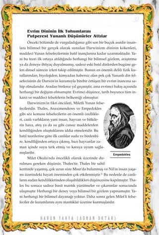 H A R U N Y A H Y A ( A D N A N O K T A R )
37
Evrim Dininin ‹lk Tohumlar›n›
Putperest Yunanl› Düﬂünürler Att›lar
Önceki bölümde de vurgulad›¤›m›z gibi son bir buçuk as›rd›r insan-
lara bilimsel bir gerçek olarak sunulan Darwinizm dininin kökenleri,
maddeci Yunan felsefecilerinin bat›l inançlar›na kadar uzanmaktad›r. Ya-
ni bu teori ilk ortaya at›ld›¤›nda herhangi bir bilimsel gözlem, araﬂt›rma
ya da deneye ihtiyaç duyulmam›ﬂ, sadece eski bat›l dinlerden bugüne ge-
len dinsel sürecin izleri takip edilmiﬂtir. Bunun en önemli delili fizik ku-
rallar›ndan, biyolojiden, kimyadan habersiz olan pek çok Yunanl› din fel-
sefecisinin de Darwin'in kuram›yla birebir örtüﬂen bir evrim inanc›na sa-
hip olmalar›d›r. Aradan binlerce y›l geçmiﬂtir, ama evrimci bak›ﬂ aç›s›nda
herhangi bir de¤iﬂim olmam›ﬂt›r. Evrimci düﬂünce, tarih boyunca tüm in-
karc› ve maddeci felsefelerin belkemi¤i olmuﬂtur.
Darwinizm'in fikri öncüleri, Miletli Yunan felse-
fecileridir. Thales, Anaximenderes ve Empedokles
gibi söz konusu felsefecilerin en önemli özellikle-
ri, canl› varl›klar›n yani insan, hayvan ve bitkile-
rin hava, ateﬂ ya da su gibi cans›z maddelerden
kendili¤inden oluﬂtuklar›n› iddia etmeleridir. Bu
bat›l teorilerine göre ilk canl›lar suda ve birdenbi-
re, kendili¤inden ortaya ç›km›ﬂ, baz› hayvanlar za-
man içinde suyu terk etmiﬂ ve karaya uyum sa¤la-
m›ﬂlard›r.
Milet Okulu'nda öncelikli olarak üzerinde du-
rulmas› gereken düﬂünür, Thales'tir. Thales bir sahil
kentinde yaﬂam›ﬂ, çok uzun süre M›s›r'da bulunmuﬂ ve Nil'in insan yaﬂa-
m› üzerindeki hayati öneminden çok etkilenmiﬂtir.21
Bu nedenle de canl›-
lar›n sudan kendiliklerinden oluﬂabildikleri düﬂüncesine kap›lm›ﬂt›r. Tha-
les bu sonuca sadece basit mant›k yürütmeler ve ç›kar›mlar sonucunda
ulaﬂm›ﬂt›r. Herhangi bir deney veya bilimsel bir gözlem yapmam›ﬂt›r. Ya-
ni herhangi bir bilimsel dayana¤› yoktur. Daha sonra gelen Milet'li felse-
feciler de kuramlar›n› ayn› mant›klar üzerine kurmuﬂlard›r.
Empedokles
 