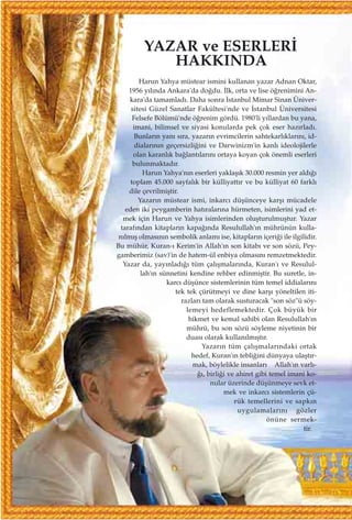 YAZAR ve ESERLER‹
HAKKINDA
Harun Yahya müstear ismini kullanan yazar Adnan Oktar,
1956 y›l›nda Ankara'da do¤du. ‹lk, orta ve lise ö¤renimini An-
kara'da tamamlad›. Daha sonra ‹stanbul Mimar Sinan Üniver-
sitesi Güzel Sanatlar Fakültesi'nde ve ‹stanbul Üniversitesi
Felsefe Bölümü'nde ö¤renim gördü. 1980'li y›llardan bu yana,
imani, bilimsel ve siyasi konularda pek çok eser haz›rlad›.
Bunlar›n yan› s›ra, yazar›n evrimcilerin sahtekarl›klar›n›, id-
dialar›n›n geçersizli¤ini ve Darwinizm'in kanl› ideolojilerle
olan karanl›k ba¤lant›lar›n› ortaya koyan çok önemli eserleri
bulunmaktad›r.
Harun Yahya'n›n eserleri yaklaﬂ›k 30.000 resmin yer ald›¤›
toplam 45.000 sayfal›k bir külliyatt›r ve bu külliyat 60 farkl›
dile çevrilmiﬂtir.
Yazar›n müstear ismi, inkarc› düﬂünceye karﬂ› mücadele
eden iki peygamberin hat›ralar›na hürmeten, isimlerini yad et-
mek için Harun ve Yahya isimlerinden oluﬂturulmuﬂtur. Yazar
taraf›ndan kitaplar›n kapa¤›nda Resulullah'›n mührünün kulla-
n›lm›ﬂ olmas›n›n sembolik anlam› ise, kitaplar›n içeri¤i ile ilgilidir.
Bu mühür, Kuran-› Kerim'in Allah'›n son kitab› ve son sözü, Pey-
gamberimiz (sav)'in de hatem-ül enbiya olmas›n› remzetmektedir.
Yazar da, yay›nlad›¤› tüm çal›ﬂmalar›nda, Kuran'› ve Resulul-
lah'›n sünnetini kendine rehber edinmiﬂtir. Bu suretle, in-
karc› düﬂünce sistemlerinin tüm temel iddialar›n›
tek tek çürütmeyi ve dine karﬂ› yöneltilen iti-
razlar› tam olarak susturacak "son söz"ü söy-
lemeyi hedeflemektedir. Çok büyük bir
hikmet ve kemal sahibi olan Resulullah'›n
mührü, bu son sözü söyleme niyetinin bir
duas› olarak kullan›lm›ﬂt›r.
Yazar›n tüm çal›ﬂmalar›ndaki ortak
hedef, Kuran'›n tebli¤ini dünyaya ulaﬂt›r-
mak, böylelikle insanlar› Allah'›n varl›-
¤›, birli¤i ve ahiret gibi temel imani ko-
nular üzerinde düﬂünmeye sevk et-
mek ve inkarc› sistemlerin çü-
rük temellerini ve sapk›n
uygulamalar›n› gözler
önüne sermek-
tir.
 