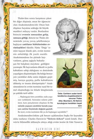 D A R W I N ‹ Z M D ‹ N ‹
38
Thales'den sonra karﬂ›m›za ç›kan
bir di¤er düﬂünür, onun bir ö¤rencisi
olan Anaksimenderes'dir. Onun bat›
düﬂünce hayat›na soktu¤u iki büyük
maddeci anlay›ﬂ vard›r. Bunlardan
birincisi evrenin sonsuzdan gelip,
sonsuza gitti¤i, ikincisi ise Thales dö-
neminde yavaﬂ yavaﬂ ﬂekillenmeye
baﬂlayan canl›lar›n birbirlerinden ev-
rimleﬂtikleri fikridir. Hatta "Do¤a" is-
mini taﬂ›yan klasik ﬂiiri, evrim teorisi-
nin anlat›ld›¤› ilk yaz›l› eserdir.
Anaksimenderes bu ﬂiirinde hay-
vanlar›n, güneﬂ ›ﬂ›¤›yla buharla-
ﬂan bir balç›ktan meydana geldi¤ini
yazm›ﬂt›r. ‹lk hayvanlar›n dikenli ve pullu
kabuklara sahip oldu¤unu ve denizlerde
yaﬂad›¤›n› düﬂünmüﬂtür. Bu bal›¤a benze-
yen yarat›klar daha sonra de¤iﬂim geçir-
miﬂ, karaya geçmiﬂ, pullu kabuklar›n›
dökmüﬂ ve insana dönüﬂmüﬂtür.22
Anak-
simenderes'in evrim teorisine nas›l bir te-
mel oluﬂturdu¤u ise felsefe kitaplar›nda
ﬂu ﬂekilde tarif edilir:
… Baﬂlang›çta tüm yarat›klar, suda yaﬂa-
yan varl›klard›. Sonradan sular›n çekil-
mesi, kara parçalar›n›n oluﬂmas› ile bu
sularda yaﬂayan yarat›klar karada yaﬂa-
yan canl›lar biçiminde de¤iﬂim geçirdi.
Bu teori, evrim teorisinin ilki ya da baﬂlang›c› say›labilir.23
Anaksimendres'inkine çok benzer aç›klamalara baﬂka bir kaynakta
daha rastlar›z: Charles Darwin'in "Türlerin Kökeni" isimli kitab›. Dar-
win'in bilimsellik iddias›yla ortaya att›¤› evrim teorisi ile Eski Yunan'›n
Üstte: Canl›lar›n sudan kendi
kendilerine oluﬂabileceklerini
savunan Thales
Altta: M›s›rl›lar›n, Nil Nehrini
korudu¤una inand›klar› hayali
tanr›
 