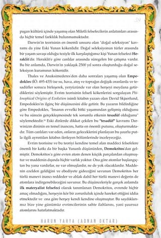 H A R U N Y A H Y A ( A D N A N O K T A R )
39
pagan kültürü içinde yaﬂam›ﬂ olan Miletli felsefecilerin anlat›mlar› aras›n-
da hiçbir temel farkl›l›k bulunmamaktad›r.
Darwin'in teorisinin en önemli unsuru olan "do¤al seleksiyon" kav-
ram› da yine Eski Yunan kökenlidir. Do¤al seleksiyonun türler aras›nda
bir yaﬂam savaﬂ› oldu¤u teziyle ilk karﬂ›laﬂt›¤›m›z kiﬂi Yunan felsefeci He-
raklit'dir. Heraklit'e göre canl›lar aras›nda süregelen bir çat›ﬂma vard›r.
Bu bir anlamda, Darwin'in yaklaﬂ›k 2500 y›l sonra oluﬂturdu¤u do¤al se-
leksiyon kuram›n›n kökenidir.
Thales ve Anaksimederes'den daha sonralar› yaﬂam›ﬂ olan Empe-
dokles (‹Ö. 495-435) ise su, hava, ateﬂ ve topra¤›n de¤iﬂik oranlarda ve te-
sadüfler sonucu birleﬂerek, yeryüzünde var olan herﬂeyi meydana getir-
diklerini söylemiﬂtir. Evrim teorisinin felsefi kökenlerini sorgulayan Phi-
losophical Origins of Evolution isimli kitab›n yazar› olan David Skjaerlund,
Empedokles'in ilginç bir düﬂüncesini dile getirir. Bu yazar›n bildirdi¤ine
göre Empedokles, "‹nsan›n evvelki bitki yaﬂam›ndan geliﬂmiﬂ oldu¤unu
ve bu sürecin gerçekleﬂmesinde tek sorumlu etkenin tesadüf oldu¤unu"
söylemektedir.24
Eski dinlerde dikkat çekilen bu "tesadüf" kavram› Dar-
winizm dininin en temel inanc›n›, hatta en önemli putunu, oluﬂturmakta-
d›r. Tüm canl›lar› var eden, onlar›n geleceklerini planlayan bu ﬂuurlu put-
la ilgili ayr›nt›lar› kitab›n ilerleyen bölümlerinde inceleyece¤iz.
Evrim teorisine ve bu teoriyi kendine temel alan maddeci felsefelere
önemli bir katk› da bir baﬂka Yunanl› düﬂünürden, Demokritos'dan gel-
miﬂtir. Demokritos'a göre evren atom denen küçük parçalardan oluﬂmuﬂ-
tur ve maddenin d›ﬂ›nda hiçbir varl›k yoktur. Ona göre atomlar baﬂlang›ç-
tan bu yana vard›rlar, ne var olmuﬂlard›r, ne de yok olacaklard›r. Madde-
nin ezelden geldi¤ini ve ebediyete gidece¤ini savunan Demokritos her
türlü manevi inanc› reddeder ve ahlak dahil her türlü manevi de¤erin de
atomlara indirgenebilece¤ini savunur. Bu düﬂünceleriyle gerçek anlamda
ilk materyalist felsefeci olarak tan›mlanan Demokritos, evrende hiçbir
amaç olmad›¤›n›, herﬂeyin kör bir zorunluluk içinde hareket etti¤ini iddia
etmektedir ve ona göre herﬂey kendi kendine oluﬂmuﬂtur. Bu sayd›klar›-
m›z bize yine günümüz evrimcilerinin sahte ilahlar›n›, yani ﬂuursuz
atomlar›n› hat›rlatmaktad›r.
 