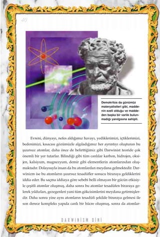 D A R W I N ‹ Z M D ‹ N ‹
40
Evreni, dünyay›, nefes ald›¤›m›z havay›, yediklerimizi, içtiklerimizi,
bedenimizi, k›sacas› gözümüzle alg›lad›¤›m›z her ayr›nt›y› oluﬂturan bu
ﬂuursuz atomlar, daha önce de belirtti¤imiz gibi Darwinist teoride çok
önemli bir yer tutarlar. Bilindi¤i gibi tüm canl›lar karbon, hidrojen, oksi-
jen, kalsiyum, magnezyum, demir gibi elementlerin atomlar›ndan oluﬂ-
maktad›r. Dolay›s›yla insan da bu atomlardan meydana gelmektedir. Dar-
winizm ise bu atomlar›n ﬂuursuz tesadüfler sonucu biraraya geldiklerini
iddia eder. Bu saçma iddiaya göre sebebi belli olmayan bir gücün etkisiy-
le çeﬂitli atomlar oluﬂmuﬂ, daha sonra bu atomlar tesadüfen biraraya ge-
lerek y›ld›zlar›, gezegenleri yani tüm gökcisimlerini meydana getirmiﬂler-
dir. Daha sonra yine ayn› atomlar›n tesadüfi ﬂekilde biraraya gelmesi ile
son derece kompleks yap›da canl› bir hücre oluﬂmuﬂ, sonra da atomlar-
Demokritos da günümüz
materyalistleri gibi, madde-
nin ezeli oldu¤u ve madde-
den baﬂka bir varl›k bulun-
mad›¤› yan›lg›s›na sahipti.
 