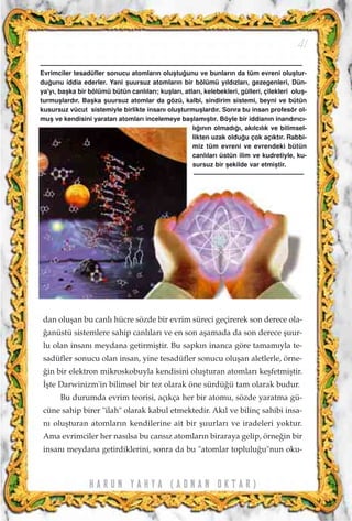H A R U N Y A H Y A ( A D N A N O K T A R )
41
dan oluﬂan bu canl› hücre sözde bir evrim süreci geçirerek son derece ola-
¤anüstü sistemlere sahip canl›lar› ve en son aﬂamada da son derece ﬂuur-
lu olan insan› meydana getirmiﬂtir. Bu sapk›n inanca göre tamam›yla te-
sadüfler sonucu olan insan, yine tesadüfler sonucu oluﬂan aletlerle, örne-
¤in bir elektron mikroskobuyla kendisini oluﬂturan atomlar› keﬂfetmiﬂtir.
‹ﬂte Darwinizm'in bilimsel bir tez olarak öne sürdü¤ü tam olarak budur.
Bu durumda evrim teorisi, aç›kça her bir atomu, sözde yaratma gü-
cüne sahip birer "ilah" olarak kabul etmektedir. Ak›l ve bilinç sahibi insa-
n› oluﬂturan atomlar›n kendilerine ait bir ﬂuurlar› ve iradeleri yoktur.
Ama evrimciler her nas›lsa bu cans›z atomlar›n biraraya gelip, örne¤in bir
insan› meydana getirdiklerini, sonra da bu "atomlar toplulu¤u"nun oku-
Evrimciler tesadüfler sonucu atomlar›n oluﬂtu¤unu ve bunlar›n da tüm evreni oluﬂtur-
du¤unu iddia ederler. Yani ﬂuursuz atomlar›n bir bölümü y›ld›zlar›, gezegenleri, Dün-
ya'y›, baﬂka bir bölümü bütün canl›lar›; kuﬂlar›, atlar›, kelebekleri, gülleri, çilekleri oluﬂ-
turmuﬂlard›r. Baﬂka ﬂuursuz atomlar da gözü, kalbi, sindirim sistemi, beyni ve bütün
kusursuz vücut sistemiyle birlikte insan› oluﬂturmuﬂlard›r. Sonra bu insan profesör ol-
muﬂ ve kendisini yaratan atomlar› incelemeye baﬂlam›ﬂt›r. Böyle bir iddian›n inand›r›c›-
l›¤›n›n olmad›¤›, ak›lc›l›k ve bilimsel-
likten uzak oldu¤u çok aç›kt›r. Rabbi-
miz tüm evreni ve evrendeki bütün
canl›lar› üstün ilim ve kudretiyle, ku-
sursuz bir ﬂekilde var etmiﬂtir.
 