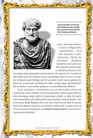 D A R W I N ‹ Z M D ‹ N ‹
42
maya, üniversite bitirme-
ye karar verdi¤ini iddia
etmektedirler. Oysa
tüm deneyim ve göz-
lemlerimiz, bilinçli bir
düzenleme olmad›kça
maddenin asla kendi ken-
dini organize edemeyece¤i-
ni, aksine bozulmaya ve dü-
zensizli¤e do¤ru gidece¤ini göstermektedir. Bu nedenle de, evrende var
olan hiçbir ﬂeyin bir rastlant› sonucu oluﬂmad›¤›, üstün bir ﬂuur ve irade-
nin varl›¤›yla hayat buldu¤u aç›k bir gerçektir. Gerek insan›n gerekse do-
¤an›n her ayr›nt›s›nda çok büyük bir akl›n ve ilmin ispat› görülmektedir.
‹ﬂte bu ilmin ve akl›n sahibi, göklerin ve yerin Rabbi olan Allah't›r.
Üstte sayd›¤›m›z felsefecilerin yan› s›ra Darwinizm dinine as›l
önemli katk›, Yunan felsefeci Aristo'dan gelmiﬂtir. Aristo'ya göre türler ba-
sitten karmaﬂ›¤a do¤ru giden bir hiyerarﬂiye sahiptir ve t›pk› bir merdi-
venin basamaklar› gibi do¤rusal bir çizgi üzerinde s›ralanmaktad›r. Aris-
to bu tezine Scala Naturae ad›n› verir. ‹ﬂte Aristo'nun bu fikri 18. yüzy›la
kadar bat› düﬂünce hayat›n› çok derinden etkileyecek ve daha sonra da
"Evrim Teorisi"ne dönüﬂecek olan Büyük Varoluﬂ Zinciri –Scala Naturae-
inanc›n›n da kökenidir.
Yunan Felsefeci Aristo'nun
Scala Naturae ad›n› verdi¤i
tezi, günümüz evrimcilerine
ilham kayna¤› olmuﬂtur.
 