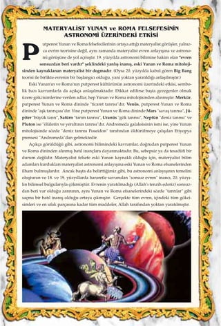 utperest Yunan ve Roma felsefecilerinin ortaya att›¤› materyalist görüﬂler, yaln›z-
ca evrim teorisine de¤il, ayn› zamanda materyalist evren anlay›ﬂ›na ve astrono-
mi görüﬂüne de yol açm›ﬂt›r. 19. yüzy›lda astronomi bilimine hakim olan "evren
sonsuzdan beri vard›r" ﬂeklindeki yanl›ﬂ inan›ﬂ, eski Yunan ve Roma mitoloji-
sinden kaynaklanan materyalist bir dogmad›r. (Oysa 20. yüzy›lda kabul gören Big Bang
teorisi ile birlikte evrenin bir baﬂlang›c› oldu¤u, yani yoktan yarat›ld›¤› anlaﬂ›lm›ﬂt›r.)
Eski Yunan'›n ve Roma'n›n putperest kültürünün astronomi üzerindeki etkisi, sembo-
lik baz› kavramlarla da aç›kça anlaﬂ›lmaktad›r. Dikkat edilirse baﬂta gezegenler olmak
üzere gökcisimlerine verilen adlar, hep Yunan ve Roma mitolojisinden al›nm›ﬂt›r. Merkür,
putperest Yunan ve Roma dininde "ticaret tanr›s›"d›r. Venüs, putperest Yunan ve Roma
dininde "aﬂk tanr›ças›"d›r. Yine putperest Yunan ve Roma dininde Mars "savaﬂ tanr›s›", Jü-
piter "büyük tanr›", Satürn "tar›m tanr›s›", Uranüs "gök tanr›s›", Neptün "deniz tanr›s›" ve
Pluton ise "ölülerin ve yeralt›n›n tanr›s›"d›r. Andromeda galaksisinin ismi ise, yine Yunan
mitolojisinde sözde "deniz tanr›s› Poseidon" taraf›ndan öldürülmeye çal›ﬂ›lan Etiyopya
prensesi "Andromeda"dan gelmektedir.
Aç›kça görüldü¤ü gibi, astronomi bilimindeki kavramlar, do¤rudan putperest Yunan
ve Roma dininden al›nm›ﬂ bat›l inançlara dayanmaktad›r. Bu, sebepsiz ya da tesadüfi bir
durum de¤ildir. Materyalist felsefe eski Yunan kaynakl› oldu¤u için, materyalist bilim
adamlar› kurduklar› materyalist astronomi anlay›ﬂ›na eski Yunan ve Roma efsanelerinden
ilham bulmuﬂlard›r. Ancak baﬂta da belirtti¤imiz gibi, bu astronomi anlay›ﬂ›n›n temelini
oluﬂturan ve 18. ve 19. yüzy›llarda hararetle savunulan "sonsuz evren" inanc›, 20. yüzy›-
l›n bilimsel bulgular›yla çökmüﬂtür. Evrenin yarat›lmad›¤› (Allah’› tenzih ederiz) sonsuz-
dan beri var oldu¤u zann›n›n, ayn› Yunan ve Roma efsanelerindeki sözde "tanr›lar" gibi
saçma bir bat›l inan›ﬂ oldu¤u ortaya ç›km›ﬂt›r. Gerçekte tüm evren, içindeki tüm gökci-
simleri ve en ufak parças›na kadar tüm maddeler, Allah taraf›ndan yoktan yarat›lm›ﬂt›r.
MATERYAL‹ST YUNAN ve ROMA FELSEFES‹N‹N
ASTRONOM‹ ÜZER‹NDEK‹ ETK‹S‹
P
 
