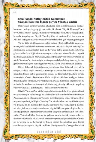 Eski Pagan Kültürlerden Günümüze
Uzanan Bat›l Bir ‹nanç: Büyük Varoluﬂ Zinciri
Darwinizm dininin temelini oluﬂturan tüm canl›lar›n cans›z madde-
lerden evrimleﬂerek geliﬂti¤i inanc› ile, ilk olarak "Büyük Varoluﬂ Zinci-
ri" (Great Chain of Being) ad› alt›nda Yunanl› felsefeci Aristo'nun anlat›m-
lar›nda karﬂ›laﬂ›r›z. Büyük Varoluﬂ Zinciri evrimsel bir inan›ﬂt›r ve
Allah'›n varl›¤›n› inkar eden felsefeciler taraf›ndan çok ra¤bet görmüﬂtür.
Yunan kökenli, ilk canl›n›n sudan ortaya ç›kt›¤› ﬂeklindeki inan›ﬂ, za-
man içinde kendi kendine üreme kavram›na, oradan da Büyük Varoluﬂ Zin-
ciri inanc›na dönüﬂmüﬂtür. 2000 y›l boyunca kabul gören Scala Naturae'ye
göre canl›lar kendili¤inden oluﬂmuﬂtur ve herﬂey minerallerden organik
maddeye, canl›lardan, hayvanlara, oradan bitkilere ve insanlara, buradan da
sözde "tanr›lara" evrimleﬂmiﬂtir. Yeni organlar da bu ak›l d›ﬂ› inanca göre do-
¤an›n ihtiyac›na göre kendili¤inden oluﬂmaktad›r. (Allah'› tenzih ederiz.)
Hiçbir bilimsel dayana¤› olmayan, aksine tüm bilimsel gerçeklerle
çeliﬂen, sadece soyut mant›k yürütmeye dayanan bu inan›ﬂ›n bu kadar
uzun bir dönem kabul görmesinin nedeni ise bilimsel de¤il, daha ziyade
ideolojiktir. Önceki bölümlerde ifade etti¤imiz Allah'›n varl›¤›n› inkara
dayal› ba¤naz yaklaﬂ›m, bu bat›l inanc›n ayakta kalmas›n› sa¤lam›ﬂt›r. Bu
nedenle de söz konusu inan›ﬂ sürekli isim de¤iﬂtirmiﬂ, eklemeler yap›lm›ﬂ
ve son olarak da "evrim teorisi" ad›yla öne sürülmüﬂtür.
Büyük Varoluﬂ Zinciri ilk baﬂlarda tamamen felsefi bir görüﬂ olarak
ortaya at›lm›ﬂt›r ve herhangi bir bilimsellik iddias›nda da bulunmam›ﬂt›r.
Ancak canl›lar›n oluﬂumuna Yarat›l›ﬂ gerçe¤i d›ﬂ›nda sözde bir cevap bul-
maya çal›ﬂanlar için Büyük Varoluﬂ Zinciri adeta bir can simidi olmuﬂtur
ve bu amaçla da bilimsel bir havaya sokulmuﬂtur. Herhangi bir mant›k-
sal süreç izlemeyen, sadece canl›lar›n büyüklüklerine göre oluﬂturulan bu
zincire göre tüm organizmalar aç›s›ndan do¤rusal bir süreklilik söz konu-
sudur. Yani sürekli bir ilerleme ve geliﬂme vard›r. Ancak ortaya at›lan bu
ilerleme iddias›nda tek dayanak amatör ve yüzeysel gözlemlerdir. Ortada
ne bir deney ne de herhangi bir bulgu vard›r. Bu safsataya göre küçük
canl›lar aﬂama aﬂama büyük canl›lara dönüﬂmektedir. Örne¤in bir böcek
D A R W I N ‹ Z M D ‹ N ‹
44
 
