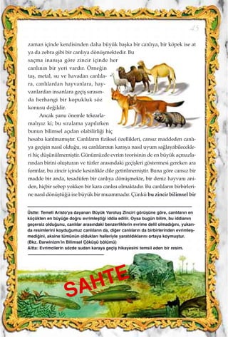 zaman içinde kendisinden daha büyük baﬂka bir canl›ya, bir köpek ise at
ya da zebra gibi bir canl›ya dönüﬂmektedir. Bu
saçma inan›ﬂa göre zincir içinde her
canl›n›n bir yeri vard›r. Örne¤in
taﬂ, metal, su ve havadan canl›la-
ra, canl›lardan hayvanlara, hay-
vanlardan insanlara geçiﬂ s›ras›n-
da herhangi bir kopukluk söz
konusu de¤ildir.
Ancak ﬂunu önemle tekrarla-
mal›y›z ki; bu s›ralama yap›l›rken
bunun bilimsel aç›dan olabilirli¤i hiç
hesaba kat›lmam›ﬂt›r. Canl›lar›n fiziksel özellikleri, cans›z maddeden canl›-
ya geçiﬂin nas›l oldu¤u, su canl›lar›n›n karaya nas›l uyum sa¤layabilecekle-
ri hiç düﬂünülmemiﬂtir. Günümüzde evrim teorisinin de en büyük açmazla-
r›ndan birini oluﬂturan ve türler aras›ndaki geçiﬂleri göstermesi gereken ara
formlar, bu zincir içinde kesinlikle dile getirilmemiﬂtir. Buna göre cans›z bir
madde bir anda, tesadüfen bir canl›ya dönüﬂmekte, bir deniz hayvan› ani-
den, hiçbir sebep yokken bir kara canl›s› olmaktad›r. Bu canl›lar›n birbirleri-
ne nas›l dönüﬂtü¤ü ise büyük bir muammad›r. Çünkü bu zincir bilimsel bir
45
SAHTE
Üstte: Temeli Aristo'ya dayanan Büyük Varoluﬂ Zinciri görüﬂüne göre, canl›lar›n en
küçükten en büyü¤e do¤ru evrimleﬂti¤i iddia edilir. Oysa bugün bilim, bu iddian›n
geçersiz oldu¤unu, canl›lar aras›ndaki benzerliklerin evrime delil olmad›¤›n›, yukar›-
da resimlerini koydu¤umuz canl›lar›n da, di¤er canl›lar›n da birbirlerinden evrimleﬂ-
medi¤ini, aksine tümünün olduklar› halleriyle yarat›ld›klar›n› ortaya koymuﬂtur.
(Bkz. Darwinizm’in Bilimsel Çöküﬂü bölümü)
Altta: Evrimcilerin sözde sudan karaya geçiﬂ hikayesini temsil eden bir resim.
 