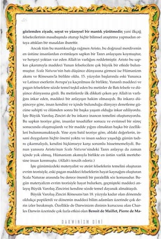 gözlemden ziyade, soyut ve yüzeysel bir mant›k yürütmedir; yani ilkça¤
felsefecilerinin masabaﬂ›nda oturup hiçbir bilimsel araﬂt›rma yapmadan or-
taya att›klar› bir masaldan ibarettir.
Ancak tüm bu mant›ks›zl›¤a ra¤men Aristo, bu do¤rusal merdivenin
en üstüne insanlardan evrimleﬂen sapk›n bir Tanr› anlay›ﬂ›n› koymuﬂtur,
ve herﬂeyi yoktan var eden Allah'›n varl›¤›n› reddetmiﬂtir. Aristo bu sap-
k›n ç›kar›m›yla maddeci Yunan felsefecilere çok büyük bir etkide bulun-
muﬂtur. Scala Naturae'nin bat› düﬂünce dünyas›na girmesi ise Hümanizm
ak›m› ve Rönesans'la birlikte oldu. 15. yüzy›l›n baﬂlar›nda eski Yunanca
ve Latince eserlerin Avrupa'ya kaç›r›lmas› ile birlikte, Yunanl› maddeci ve
pagan felsefelere sözde temel teﬂkil eden bu metinler de Bat› felsefe ve dü-
ﬂünce dünyas›na girdi. Bu metinlerde ilk dikkati çeken ﬂey Allah'›n varl›-
¤›n› inkar eden, maddeci bir anlay›ﬂ›n hakim olmas›yd›. Bu inkarc› dü-
ﬂünceye göre, insan kendini ve içinde bulundu¤u dünyay› denetleme gü-
cüne sahipti ve ölümden sonra bir baﬂka yaﬂam oldu¤u inkar ediliyordu.
‹ﬂte Büyük Varoluﬂ Zinciri de bu inkarc› inanc›n temelini oluﬂturuyordu.
Bu sapk›n teoriye göre, insanlar tesadüfler sonucu ve evrimsel bir süreç
sonucunda oluﬂmuﬂlard› ve bir madde y›¤›n› olmaktan baﬂka bir özellik-
leri bulunmamaktayd›. Yine ayn› bat›l teoriye göre, ahlaki de¤erlerin, in-
sani duygular›n hiçbir önemi yoktu ve insan sadece yaﬂad›¤› günün tad›-
n› ç›karmal›yd›, kendini hiçkimseye karﬂ› sorumlu hissetmemeliydi. Bu-
nun yan›s›ra Aristo'nun Scala Naturae'sindeki Tanr› anlay›ﬂ› da zaman
içinde yok olmuﬂ, Hümanizm ak›m›yla birlikte en üstün varl›k mertebe-
sine insan konmuﬂtu. (Allah'› tenzih ederiz.)
‹ﬂte günümüzdeki materyalist ve ateist felsefelerin temelini oluﬂturan
evrim teorisiyle, eski pagan maddeci felsefelerin hayat kayna¤›n› oluﬂturan
Scala Naturae aras›nda bu derece önemli bir paralellik söz konusudur. Bu-
gün materyalizm evrim teorisiyle hayat bulurken, geçmiﬂteki maddeci an-
lay›ﬂ Büyük Varoluﬂ Zincirini kendine sözde temel dayanak almaktayd›.
Büyük Varoluﬂ Zinciri Rönesans'tan 18. yüzy›la kadar olan dönemde
oldukça popülerdi ve dönemin maddeci bilim adamlar› üzerinde çok de-
rin izler b›rakm›ﬂt›. Özellikle de Darwinizm dininin kurucusu olan Char-
les Darwin üzerinde çok fazla etkisi olan Benoit de Maillet, Pierre de Ma-
D A R W I N ‹ Z M D ‹ N ‹
46
 
