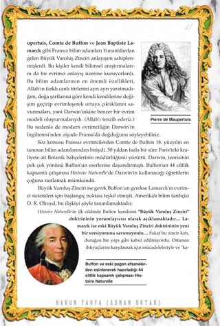H A R U N Y A H Y A ( A D N A N O K T A R )
47
upertuis, Comte de Buffon ve Jean Baptiste La-
marck gibi Frans›z bilim adamlar› Yunanl›lardan
gelen Büyük Varoluﬂ Zinciri anlay›ﬂ›n› sahiplen-
miﬂlerdi. Bu kiﬂiler kendi bilimsel araﬂt›rmalar›-
n› da bu evrimci anlay›ﬂ üzerine kuruyorlard›.
Bu bilim adamlar›n›n en önemli özellikleri,
Allah'›n farkl› canl› türlerini ayr› ayr› yaratmad›-
¤›n›, do¤a ﬂartlar›na göre kendi kendilerine de¤i-
ﬂim geçirip evrimleﬂerek ortaya ç›kt›klar›n› sa-
vunmalar›, yani Darwin'inkine benzer bir evrim
modeli oluﬂturmalar›yd›. (Allah'› tenzih ederiz.)
Bu nedenle de modern evrimcili¤in Darwin'in
‹ngilteresi'nden ziyade Fransa'da do¤du¤unu söyleyebiliriz.
Söz konusu Frans›z evrimcilerden Comte de Buffon 18. yüzy›l›n en
tan›nan bilim adamlar›ndan biriydi. 50 y›ldan fazla bir süre Paris'teki kra-
liyete ait Botanik bahçelerinin müdürlü¤ünü yürüttü. Darwin, teorisinin
pek çok yönünü Buffon'un eserlerine dayand›rm›ﬂt›. Buffon'un 44 ciltlik
kapsaml› çal›ﬂmas› Histoire Naturelle'de Darwin'in kullanaca¤› ö¤retilerin
ço¤una rastlamak mümkündü.
Büyük Varoluﬂ Zinciri ise gerek Buffon'un gerekse Lamarck'›n evrim-
ci sistemleri için baﬂlang›ç noktas› teﬂkil etmiﬂti. Amerikal› bilim tarihçisi
D. R. Olroyd, bu iliﬂkiyi ﬂöyle tan›mlamaktad›r:
Histoire Naturelle'in ilk cildinde Buffon kendisini "Büyük Varoluﬂ Zinciri"
doktrininin yorumlay›c›s› olarak aç›klamaktad›r… La-
marck ise eski Büyük Varoluﬂ Zinciri doktrininin yeni
bir versiyonunu savunuyordu… Fakat bu zincir kat›,
dura¤an bir yap› gibi kabul edilmiyordu. Ortam›n
ihtiyaçlar›n› karﬂ›lamak için mücadeleleriyle ve "ka-
Pierre de Maupertuis
Buffon ve eski pagan efsaneler-
den esinlenerek haz›rlad›¤› 44
ciltlik kapsaml› çal›ﬂmas› His-
toire Naturelle
 