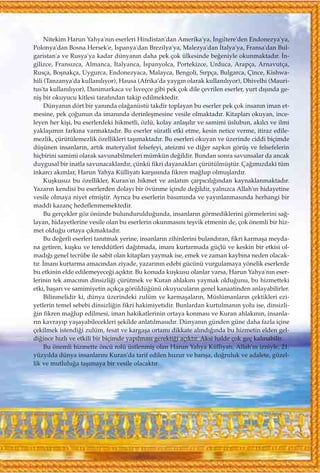 Nitekim Harun Yahya'n›n eserleri Hindistan'dan Amerika'ya, ‹ngiltere'den Endonezya'ya,
Polonya'dan Bosna Hersek'e, ‹spanya'dan Brezilya'ya, Malezya'dan ‹talya'ya, Fransa'dan Bul-
garistan'a ve Rusya'ya kadar dünyan›n daha pek çok ülkesinde be¤eniyle okunmaktad›r. ‹n-
gilizce, Frans›zca, Almanca, ‹talyanca, ‹spanyolca, Portekizce, Urduca, Arapça, Arnavutça,
Rusça, Boﬂnakça, Uygurca, Endonezyaca, Malayca, Bengoli, S›rpça, Bulgarca, Çince, Kishwa-
hili (Tanzanya'da kullan›l›yor), Hausa (Afrika'da yayg›n olarak kullan›l›yor), Dhivelhi (Mauri-
tus'ta kullan›l›yor), Danimarkaca ve ‹sveçce gibi pek çok dile çevrilen eserler, yurt d›ﬂ›nda ge-
niﬂ bir okuyucu kitlesi taraf›ndan takip edilmektedir.
Dünyan›n dört bir yan›nda ola¤anüstü takdir toplayan bu eserler pek çok insan›n iman et-
mesine, pek ço¤unun da iman›nda derinleﬂmesine vesile olmaktad›r. Kitaplar› okuyan, ince-
leyen her kiﬂi, bu eserlerdeki hikmetli, özlü, kolay anlaﬂ›l›r ve samimi üslubun, ak›lc› ve ilmi
yaklaﬂ›m›n fark›na varmaktad›r. Bu eserler süratli etki etme, kesin netice verme, itiraz edile-
mezlik, çürütülemezlik özellikleri taﬂ›maktad›r. Bu eserleri okuyan ve üzerinde ciddi biçimde
düﬂünen insanlar›n, art›k materyalist felsefeyi, ateizmi ve di¤er sapk›n görüﬂ ve felsefelerin
hiçbirini samimi olarak savunabilmeleri mümkün de¤ildir. Bundan sonra savunsalar da ancak
duygusal bir inatla savunacaklard›r, çünkü fikri dayanaklar› çürütülmüﬂtür. Ça¤›m›zdaki tüm
inkarc› ak›mlar, Harun Yahya Külliyat› karﬂ›s›nda fikren ma¤lup olmuﬂlard›r.
Kuﬂkusuz bu özellikler, Kuran'›n hikmet ve anlat›m çarp›c›l›¤›ndan kaynaklanmaktad›r.
Yazar›n kendisi bu eserlerden dolay› bir övünme içinde de¤ildir, yaln›zca Allah'›n hidayetine
vesile olmaya niyet etmiﬂtir. Ayr›ca bu eserlerin bas›m›nda ve yay›nlanmas›nda herhangi bir
maddi kazanç hedeflenmemektedir.
Bu gerçekler göz önünde bulunduruldu¤unda, insanlar›n görmediklerini görmelerini sa¤-
layan, hidayetlerine vesile olan bu eserlerin okunmas›n› teﬂvik etmenin de, çok önemli bir hiz-
met oldu¤u ortaya ç›kmaktad›r.
Bu de¤erli eserleri tan›tmak yerine, insanlar›n zihinlerini buland›ran, fikri karmaﬂa meyda-
na getiren, kuﬂku ve tereddütleri da¤›tmada, iman› kurtarmada güçlü ve keskin bir etkisi ol-
mad›¤› genel tecrübe ile sabit olan kitaplar› yaymak ise, emek ve zaman kayb›na neden olacak-
t›r. ‹man› kurtarma amac›ndan ziyade, yazar›n›n edebi gücünü vurgulamaya yönelik eserlerde
bu etkinin elde edilemeyece¤i aç›kt›r. Bu konuda kuﬂkusu olanlar varsa, Harun Yahya'n›n eser-
lerinin tek amac›n›n dinsizli¤i çürütmek ve Kuran ahlak›n› yaymak oldu¤unu, bu hizmetteki
etki, baﬂar› ve samimiyetin aç›kça görüldü¤ünü okuyucular›n genel kanaatinden anlayabilirler.
Bilinmelidir ki, dünya üzerindeki zulüm ve karmaﬂalar›n, Müslümanlar›n çektikleri ezi-
yetlerin temel sebebi dinsizli¤in fikri hakimiyetidir. Bunlardan kurtulman›n yolu ise, dinsizli-
¤in fikren ma¤lup edilmesi, iman hakikatlerinin ortaya konmas› ve Kuran ahlak›n›n, insanla-
r›n kavray›p yaﬂayabilecekleri ﬂekilde anlat›lmas›d›r. Dünyan›n günden güne daha fazla içine
çekilmek istendi¤i zulüm, fesat ve kargaﬂa ortam› dikkate al›nd›¤›nda bu hizmetin elden gel-
di¤ince h›zl› ve etkili bir biçimde yap›lmas› gerekti¤i aç›kt›r. Aksi halde çok geç kal›nabilir.
Bu önemli hizmette öncü rolü üstlenmiﬂ olan Harun Yahya Külliyat›, Allah'›n izniyle, 21.
yüzy›lda dünya insanlar›n› Kuran'da tarif edilen huzur ve bar›ﬂa, do¤ruluk ve adalete, güzel-
lik ve mutlulu¤a taﬂ›maya bir vesile olacakt›r.
 