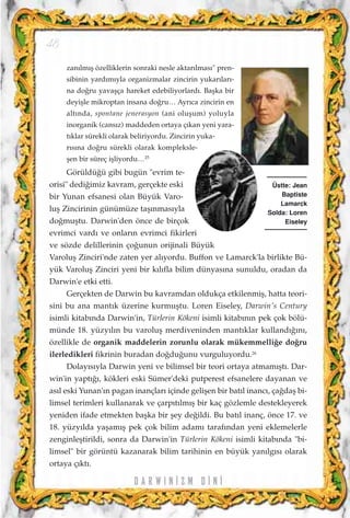 zan›lm›ﬂ özelliklerin sonraki nesle aktar›lmas›" pren-
sibinin yard›m›yla organizmalar zincirin yukar›lar›-
na do¤ru yavaﬂça hareket edebiliyorlard›. Baﬂka bir
deyiﬂle mikroptan insana do¤ru… Ayr›ca zincirin en
alt›nda, spontane jenerasyon (ani oluﬂum) yoluyla
inorganik (cans›z) maddeden ortaya ç›kan yeni yara-
t›klar sürekli olarak beliriyordu. Zincirin yuka-
r›s›na do¤ru sürekli olarak kompleksle-
ﬂen bir süreç iﬂliyordu…25
Görüldü¤ü gibi bugün "evrim te-
orisi" dedi¤imiz kavram, gerçekte eski
bir Yunan efsanesi olan Büyük Varo-
luﬂ Zincirinin günümüze taﬂ›nmas›yla
do¤muﬂtu. Darwin'den önce de birçok
evrimci vard› ve onlar›n evrimci fikirleri
ve sözde delillerinin ço¤unun orijinali Büyük
Varoluﬂ Zinciri'nde zaten yer al›yordu. Buffon ve Lamarck'la birlikte Bü-
yük Varoluﬂ Zinciri yeni bir k›l›fla bilim dünyas›na sunuldu, oradan da
Darwin'e etki etti.
Gerçekten de Darwin bu kavramdan oldukça etkilenmiﬂ, hatta teori-
sini bu ana mant›k üzerine kurmuﬂtu. Loren Eiseley, Darwin's Century
isimli kitab›nda Darwin'in, Türlerin Kökeni isimli kitab›n›n pek çok bölü-
münde 18. yüzy›l›n bu varoluﬂ merdiveninden mant›klar kulland›¤›n›,
özellikle de organik maddelerin zorunlu olarak mükemmelli¤e do¤ru
ilerledikleri fikrinin buradan do¤du¤unu vurguluyordu.26
Dolay›s›yla Darwin yeni ve bilimsel bir teori ortaya atmam›ﬂt›. Dar-
win'in yapt›¤›, kökleri eski Sümer'deki putperest efsanelere dayanan ve
as›l eski Yunan'›n pagan inançlar› içinde geliﬂen bir bat›l inanc›, ça¤daﬂ bi-
limsel terimleri kullanarak ve çarp›t›lm›ﬂ bir kaç gözlemle destekleyerek
yeniden ifade etmekten baﬂka bir ﬂey de¤ildi. Bu bat›l inanç, önce 17. ve
18. yüzy›lda yaﬂam›ﬂ pek çok bilim adam› taraf›ndan yeni eklemelerle
zenginleﬂtirildi, sonra da Darwin'in Türlerin Kökeni isimli kitab›nda "bi-
limsel" bir görüntü kazanarak bilim tarihinin en büyük yan›lg›s› olarak
ortaya ç›kt›.
D A R W I N ‹ Z M D ‹ N ‹
48
Üstte: Jean
Baptiste
Lamarck
Solda: Loren
Eiseley
 