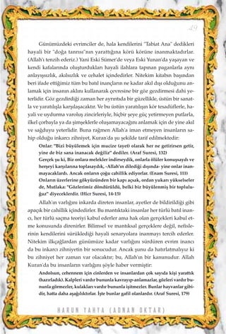 H A R U N Y A H Y A ( A D N A N O K T A R )
49
Günümüzdeki evrimciler de, hala kendilerini "Tabiat Ana" dedikleri
hayali bir "do¤a tanr›s›"n›n yaratt›¤›na körü körüne inanmaktad›rlar.
(Allah'› tenzih ederiz.) Yani Eski Sümer'de veya Eski Yunan'da yaﬂayan ve
kendi kafalar›nda oluﬂturduklar› hayali ilahlara tap›nan paganlarla ayn›
anlay›ﬂs›zl›k, ak›ls›zl›k ve cehalet içindedirler. Nitekim kitab›n baﬂ›ndan
beri ifade etti¤imiz tüm bu bat›l inançlar›n ne kadar ak›l d›ﬂ› oldu¤unu an-
lamak için insan›n akl›n› kullanarak çevresine bir göz gezdirmesi dahi ye-
terlidir. Göz gezdirdi¤i zaman her ayr›nt›da bir güzellikle, üstün bir sanat-
la ve yarat›l›ﬂla karﬂ›laﬂacakt›r. Ve bu üstün yarat›l›ﬂ›n kör tesadüflerle, ha-
yali ve uydurma varoluﬂ zincirleriyle, hiçbir ﬂeye güç yetirmeyen putlarla,
ilkel çorbayla ya da ﬂimﬂeklerle oluﬂamayaca¤›n› anlamak için de yine ak›l
ve sa¤duyu yeterlidir. Buna ra¤men Allah'a iman etmeyen insanlar›n sa-
hip oldu¤u inkarc› zihniyet, Kuran'da ﬂu ﬂekilde tarif edilmektedir:
Onlar: "Bizi büyülemek için mucize (ayet) olarak her ne getirirsen getir,
yine de biz sana inanacak de¤iliz" dediler. (Araf Suresi, 132)
Gerçek ﬂu ki, Biz onlara melekler indirseydik, onlarla ölüler konuﬂsayd› ve
herﬂeyi karﬂ›lar›na toplasayd›k, -Allah'›n diledi¤i d›ﬂ›nda- yine onlar inan-
mayacaklard›. Ancak onlar›n ço¤u cahillik ediyorlar. (Enam Suresi, 111)
Onlar›n üzerlerine gökyüzünden bir kap› açsak, ordan yukar› yükselseler
de, Mutlaka: "Gözlerimiz döndürüldü, belki biz büyülenmiﬂ bir toplulu-
¤uz" diyeceklerdir. (Hicr Suresi, 14-15)
Allah'›n varl›¤›n› inkarda direten insanlar, ayetler de bildirildi¤i gibi
apaç›k bir cahillik içindedirler. Bu mant›ktaki insanlar her türlü bat›l inan-
c›, her türlü saçma teoriyi kabul ederler ama hak olan gerçekleri kabul et-
me konusunda direnirler. Bilimsel ve mant›ksal gerçeklere de¤il, nefisle-
rinin kendilerini sürükledi¤i hayali senaryolara inanmay› tercih ederler.
Nitekim ilkça¤lardan günümüze kadar varl›¤›n› sürdüren evrim inanc›
da bu inkarc› zihniyetin bir sonucudur. Ancak ﬂunu da hat›rlatmal›y›z ki
bu zihniyet her zaman var olacakt›r; bu, Allah'›n bir kanunudur. Allah
Kuran'da bu insanlar›n varl›¤›n› ﬂöyle haber vermiﬂtir:
Andolsun, cehennem için cinlerden ve insanlardan çok say›da kiﬂi yaratt›k
(haz›rlad›k). Kalpleri vard›r bununla kavray›p-anlamazlar, gözleri vard›r bu-
nunla görmezler, kulaklar› vard›r bununla iﬂitmezler. Bunlar hayvanlar gibi-
dir, hatta daha aﬂa¤›l›kt›rlar. ‹ﬂte bunlar gafil olanlard›r. (Araf Suresi, 179)
 