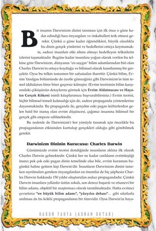 ir insan›n Darwinizm dinini tan›mas› için ilk önce o güne ka-
dar edindi¤i baz› önyarg›lar› ve önkabulleri terk etmesi ge-
rekir. Çünkü o güne kadar ö¤rendikleri, büyük olas›l›kla
bu dinin gerçek yönlerini ve hedeflerini ortaya koymamak-
ta, sadece insanlar› etki alt›na almay› hedefleyen telkinlerin
izlerini taﬂ›maktad›r. Bugüne kadar insanlara yo¤un olarak verilen bu tel-
kine göre Darwinizm, dünyan›n "en sayg›n" bilim adamlar›ndan biri olan
Charles Darwin'in ortaya koydu¤u ve bilimsel olarak kan›tlanm›ﬂ bir ger-
çektir. Oysa bu telkin tamamen bir safsatadan ibarettir. Çünkü bilim, Ev-
rim Yan›lg›s› bölümünde de özetle görece¤iniz gibi Darwinizm'in tüm te-
mel iddialar›n› birer birer geçersiz k›lm›ﬂt›r. (Evrim teorisinin bilim karﬂ›-
s›ndaki çöküﬂünün detaylar›n› görmek için Evrim Aldatmacas› ve Haya-
t›n Gerçek Kökeni isimli kitaplar›m›za baﬂvurabilirsiniz.) Evrim teorisi,
hiçbir bilimsel temeli kalmad›¤› için de, sadece propaganda yöntemlerine
dayanmaktad›r. Bu propaganda ile, gerçekte eski pagan kültürlerden ge-
len bat›l bir inan›ﬂ olan evrim düﬂüncesi, ça¤›m›z insan›na bilimsel bir
gerçek gibi empoze edilmektedir.
Bu nedenle de Darwinizm'i her yönüyle tan›mak için öncelikle bu
propagandan›n etkisinden kurtulup gerçekleri oldu¤u gibi görebilmek
gerekir.
Darwinizm Dininin Kurucusu: Charles Darwin
Günümüzde evrim teorisi dendi¤inde insanlar›n akl›na ilk olarak
Charles Darwin gelmektedir. Çünkü her ne kadar canl›lar›n evrimleﬂti¤i
inanc› pek çok eski pagan dinin temelinde olsa bile, evrim kuram›n› bu-
günkü haline getiren kiﬂi Darwin'dir. ‹nsanlar›n Darwinizm dinini tan›r-
ken s›yr›lmalar› gereken önyarg›lardan en önemlisi de hiç ﬂüphesiz Char-
les Darwin hakk›nda 150 y›ld›r oluﬂturulan as›ls›z propagandad›r. Çünkü
Darwin insanlara y›llard›r üstün zekal›, son derece baﬂar›l› ve efsanevi bir
bilim adam›, objektif bir araﬂt›rmac› olarak tan›t›lmaktad›r. Hatta evrimci
çevrelerce "en büyük bilim adam›", "yüzy›l›n dehas›"… gibi s›fatlarla
an›lmas› da bu köklü propagandan›n bir türevidir. Oysa Darwin'in haya-
51
H A R U N Y A H Y A ( A D N A N O K T A R )
B
 