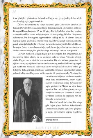 t› ve görüﬂleri gözönünde bulunduruldu¤unda, gerçe¤in hiç de bu ﬂekil-
de olmad›¤› aç›kça görülecektir.
Önceki bölümlerde de vurgulad›¤›m›z gibi Darwinizm dininin kö-
kenleri Darwin'den çok daha eskilere dayanmaktad›r. Darwin ise, kökü es-
ki uygarl›klara dayanan, 17. ve 18. yüzy›lda farkl› bilim adamlar› taraf›n-
dan revize edilen evrim anlay›ﬂ›n› yeni bir teoriymiﬂ gibi bilim dünyas›na
sokmuﬂtur. Bu dinin genel ö¤retilerinin "tebli¤"ini de ilk olarak kendisi
yapm›ﬂ; yak›n çevresine, önemli bilim adamlar›na gerek konuﬂmalar›nda,
gerek yazd›¤› kitaplarda ve kiﬂisel mektuplar›nda ayr›nt›l› bir ﬂekilde an-
latm›ﬂt›r. Onun tamamlayamad›¤›, eksik b›rakt›¤› yerleri de taraftarlar› ve
ondan sonraki takipçileri ﬂekillendirip, anlatmaya devam etmiﬂlerdir.
Darwin herkesin düﬂündü¤ü gibi ne de¤erli bir araﬂt›rmac›, ne
önemli bir bilim adam›, ne de do¤an›n s›rlar›n› çözen "türlerin efendi-
si"dir. Pagan evrim dininin kurucusu olan Darwin sadece, protestan bir
e¤itim alm›ﬂ, t›p e¤itimini ise tamamlayamam›ﬂ, nedeni belli olmayan pek
çok hastal›kla bo¤uﬂan, konuﬂmaktan ve tart›ﬂmaktan çekinen, kafas› çe-
liﬂkilerle dolu, düzgün mant›klar kurmakta zorlanan, insanlardan kaçan,
çalkant›l› bir ruh dünyas›na sahip amatör bir araﬂt›rmac›d›r. Yarat›l›ﬂ› in-
kar etmesine ra¤men vicdan›n›n sesini
uzun süre bast›ramam›ﬂ, ancak küçük
k›z›n›n ölümünden sonra duygusal bir
tepki göstererek Allah'a ve dine karﬂ›
isyankar bir ruh haline girmiﬂ, ortaya
att›¤› ve sonradan "ateizmin temeli"
say›lacak teorisini bu sa¤l›ks›z ruh ha-
li içinde geliﬂtirmiﬂtir.
Darwin'in adeta kutsal bir kitap
gibi de¤er gören Türlerin Kökeni isimli
kitab› da çok say›da açmaz ve çeliﬂkiy-
le dolu, birbirinden kopuk bilgilerin
D A R W I N ‹ Z M D ‹ N ‹
52
Charles Darwin
 