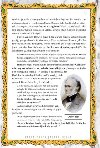 s›raland›¤›, sadece varsay›mlara ve tahminlere dayanan bir mant›k kur-
gulamas›ndan öteye gidememektedir. Darwin dahi kendi kitab›n› bilim-
sel bir çal›ﬂmadan ziyade "uzun bir argüman" olarak tan›mlamaktad›r.
(Bu uzun argüman, sonraki on y›llarda ortaya ç›kan bilimsel geliﬂmeler
taraf›ndan da çürütülmüﬂtür.)
Bunun yan›nda Darwin gerek kitaplar›nda gerekse arkadaﬂlar›yla
yapt›¤› yaz›ﬂmalar›nda teorisinin zay›fl›klar›n›, tutars›zl›klar›n›, çeliﬂkile-
rini ve açmazlar›n› itiraf etmiﬂ, teorisi hakk›nda çok ciddi ﬂüpheleri oldu-
¤unu, hatta bunlar› düﬂünmekten "intihar edecek seviyeye geldi¤i"ni bir
arkadaﬂ›na yazd›¤› mektubunda itiraf etmiﬂtir:
Bana kitab›m› soruyorsun ve sana söyleyebilece¤im tek ﬂey intihar etmeye
haz›r oldu¤um; kitab›n çok makul bir ﬂekilde kaleme al›nd›¤›n› düﬂünüyor-
dum, fakat ﬂimdi tekrar yaz›lmas› gerekti¤ini anlad›m.27
Hatta bir baﬂka mektubunda içinde bulundu¤u durumu "Görüﬂleri-
min, say›s›z miktarda zorluklarla dolu oldu¤unu göremeyecek kadar
kör oldu¤umu sanma..."28
ﬂeklinde aç›klamaktad›r.
Özellikle de arkadaﬂ› Charles Lyell'a yazd›¤› mek-
tuplar›nda teorisinden duydu¤u kuﬂkular›n›
çok aç›k bir ﬂekilde dile getirmektedir:
Çeﬂitli konularla ilgilenen pek çok insan›n
y›llard›r bir illüzyon içinde oldu¤unu düﬂü-
nerek oldukça seviniyorum. S›k s›k üzerime
so¤uk bir ürperti geliyor ve kendi kendime
bütün hayat›m› bir fanteziye aday›p ada-
mad›¤›m› soruyorum... 29
Ayr›ca Darwin, ortaya att›¤› teorinin yan-
l›ﬂl›¤›n› ve temelsizli¤ini de fark etmiﬂ ve ﬂöyle
yazm›ﬂt›r:
Okur yap›t›m›n (Türlerin Kökeni) bu bölümüne
varmadan önce bir y›¤›n güçlükle karﬂ›laﬂm›ﬂ
olacakt›r. Bunlar›n baz›lar› bugüne dek üzerlerinde belirli bir ölçüde du-
raksamadan düﬂünemedi¤im kadar çetindir.30
53
H A R U N Y A H Y A ( A D N A N O K T A R )
Charles Lyell
 