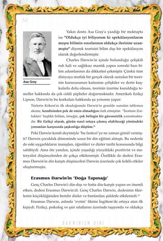 Yak›n dostu Asa Gray'a yazd›¤› bir mektupta
ise "Oldukça iyi biliyorum ki spekülasyonlar›m
meﬂru bilimin s›n›rlar›n›n oldukça ilerisine uzan-
m›ﬂt›r" diyerek teorisini bilim d›ﬂ› bir spekülasyon
olarak de¤erlendirmiﬂtir.
Charles Darwin'in içinde bulundu¤u çeliﬂkili
ruh hali ve sa¤l›ks›z mant›k yap›s› sonraki baz› bi-
lim adamlar›n›n da dikkatini çekmiﬂtir. Çünkü tüm
dünyaya mutlak bir gerçek olarak sunulan bir teori-
nin kurucusunun kafas›n›n çeliﬂkiler ve derin kuﬂ-
kularla dolu olmas›, teorinin üzerine kuruldu¤u te-
meller hakk›nda da çok ciddi ﬂüpheler do¤urmaktad›r. Amerikal› fizikçi
Lipson, Darwin'in bu korkular› hakk›nda ﬂu yorumu yapar:
Türlerin Kökeni'ni ilk okudu¤umda Darwin'in genelde sunulan tablonun
aksine, kendisinden pek de emin olmad›¤›n› fark etmiﬂtim. "Teorinin Zor-
luklar›" baﬂl›kl› bölüm, örne¤in, çok belirgin bir güvensizlik yans›tmakta-
d›r. Bir fizikçi olarak, gözün nas›l ortaya ç›km›ﬂ olabilece¤i yönündeki
yorumlar› karﬂ›s›nda ﬂaﬂk›nl›¤a düﬂtüm.31
Peki Darwin kendi deyimiyle "bu fantezi"ye ne zaman gönül vermiﬂ-
ti? Darwin çocukluk döneminde uzun bir din e¤itimi alm›ﬂt›. Bu nedenle
de eski uygarl›klar›n inan›ﬂlar›, ö¤retileri ve dinler tarihi konusunda bilgi
sahibiydi. Ama öte yandan, içinde yaﬂad›¤› yüzy›ldaki pozitivist ve ma-
teryalist düﬂüncelerden de çokça etkilenmiﬂti. Özellikle de dedesi Eras-
mus Darwin'in din karﬂ›t› düﬂünceleri Darwin üzerinde çok köklü etkiler
oluﬂturmuﬂtu.
Erasmus Darwin'in "Do¤a Tap›na¤›"
Genç Charles Darwin'i din-d›ﬂ› ve hatta din-karﬂ›t› yapan en önemli
etken, dedesi Erasmus Darwin'di. Genç Charles Darwin, dedesinin fikir-
lerini küçüklü¤ünden beridir dinler ve bunlardan ﬂiddetle etkilenirdi.32
Erasmus Darwin, asl›nda "evrim" fikrini ‹ngiltere'de ortaya atan ilk
kiﬂiydi. Fizikçi, psikolog ve ﬂair s›fatlar›n› üzerinde taﬂ›yordu ve oldukça
D A R W I N ‹ Z M D ‹ N ‹
54
Asa Gray
 