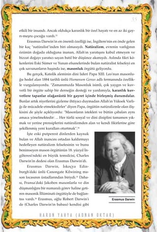 etkili bir insand›. Ancak oldukça karanl›k bir özel hayat› ve en az iki gay-
r›-meﬂru çocu¤u vard›.33
Erasmus Darwin'in en önemli özelli¤i ise, ‹ngiltere'nin en önde gelen
bir kaç "natüralist"inden biri olmas›yd›. Natüralizm, evrenin varl›¤›n›n
özünün do¤ada oldu¤una inanan, Allah'›n yarat›ﬂ›n› kabul etmeyen ve
bizzat do¤ay› yarat›c› sayan bat›l bir düﬂünce ak›m›yd›. Asl›nda fikri kö-
kenlerini Eski Sümer ve Yunan efsanelerinde bulan natüralist felsefeyi en
çok savunanlar›n baﬂ›nda ise, masonluk örgütü geliyordu.
Bu gerçek, Katolik aleminin dini lideri Papa XIII. Leo'nun masonlu-
¤u hedef alan 1884 tarihli ünlü Humanum Genus adl› ferman›nda özellik-
le vurgulan›yordu. "Zaman›m›zda Masonluk isimli, çok yayg›n ve kuv-
vetli bir örgüte sahip bir derne¤in deste¤i ve yard›m›yla, karanl›k kuv-
vetlere tapanlar ola¤anüstü bir gayret içinde birleﬂmiﬂ durumdalar.
Bunlar art›k niyetlerini gizleme ihtiyac› duymadan Allah'›n Yüksek Varl›-
¤› ile mücadele etmektedirler" diyen Papa, örgütün natüralizmle olan iliﬂ-
kisini de ﬂöyle aç›kl›yordu: "Masonlar›n istekleri ve bütün çabalar› ayn›
amaca yönelmektedir: ... Her türlü sosyal ve dini disiplini tamamen y›k-
mak ve yerine prensiplerini natüralizmden alan ve kendi fikirlerine göre
ﬂekillenmiﬂ yeni kurallar› oturtmak".34
‹ﬂte eski putperest dinlerden kaynak
bulan ve Allah inanc›n› ortadan kald›rmay›
hedefleyen natüralizm felsefesinin ve bunu
benimseyen mason örgütünün 18. yüzy›l ‹n-
gilteresi'ndeki en büyük temsilcisi, Charles
Darwin'in dedesi olan Erasmus Darwin'di.
Erasmus Darwin, ‹skoçya Edin-
burgh'daki ünlü Canongate Kilwining ma-
son locas›n›n üstadlar›ndan biriydi.35
Daha-
s›, Fransa'daki Jakoben masonlarla ve din
düﬂmanl›¤›n› bir numaral› görev haline geti-
ren masonik ‹llüminati örgütüyle de ba¤lan-
t›s› vard›.36
Erasmus, o¤lu Robert Darwin'i
de (Charles Darwin'in babas›) kendisi gibi
55
Erasmus Darwin
H A R U N Y A H Y A ( A D N A N O K T A R )
 
