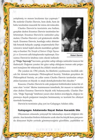 yetiﬂtirmiﬂ ve mason localar›na üye yapm›ﬂt›.37
Bu nedenle Charles Darwin, hem dede, hem de
baba taraf›ndan masonik bir miras devralacakt›.
Charles Darwin'in teorisinin ana hatlar›,
gerçekte dedesi Erasmus Darwin taraf›ndan be-
lirlenmiﬂti. Erasmus Darwin'in natüralist çal›ﬂ-
malar›, Charles Darwin'e yol gösterecek nitelik-
teydi. Erasmus Darwin, kurdu¤u sekiz dönüm-
lük botanik bahçede yapt›¤› araﬂt›rmalarla Dar-
winizm'e temel teﬂkil edecek mant›klar› geliﬂtir-
miﬂ ve bunlar› The Temple of Nature (Do¤a Tap›na-
¤›) ve Zoonomia adl› kitaplar›nda toplam›ﬂt›. Era-
sumus Darwin'in kitab›na isim olarak kulland›-
¤› "Do¤a Tap›na¤›" kavram›, gerçekte sahip oldu¤u natüralist inanc›n bir
ifadesiydi: Do¤an›n yarat›c› bir güce sahip oldu¤una inanan eski putpe-
rest inançlar›n bir tekrar›yd› bu.(Allah'› tenzih ederiz.)
Öte yandan da 1784 y›l›nda, bu fikirlerin yay›lmas›na öncülük ede-
cek bir dernek kurmuﬂtu: Philosophical Society. Nitekim gerçekten de
Philosophical Society, on y›llar sonra Charles Darwin taraf›ndan ortaya
at›lan kuram›n en büyük ve ateﬂli destekçilerinden biri olacakt›.38
K›sacas›, Charles Darwin'in eski putperest kültürlerden kalan bir ef-
sane olan "evrim" fikrine inanmas›n›n temelinde, bir mason ve natüralist
olan dedesi Erasmus Darwin'in büyük rolü bulunuyordu. Charles Dar-
win, "Do¤a Tap›na¤›" kitab›n›n yazar› olan dedesi arac›l›¤›yla, do¤aya ta-
p›nmaya dayal› putperest inançlar› benimsemiﬂ ve teorisini bu zihniyet
üzerinde kurmuﬂtu.
Darwin'in teorisinin ç›k›ﬂ yeri ise Galapagos Adalar› oldu.
Galapagos Adalar›nda Hayat Bulan Karanl›k Din
Okyanusun ortas›nda yemyeﬂil bir tak›maday› ziyaret etti¤inizi dü-
ﬂünün. Ana karadan binlerce kilometre uzak olan bu küçük kara parças›n-
da dünyan›n hiçbir yerinde göremeyece¤iniz güzellikte, çeﬂitlilikte ve
D A R W I N ‹ Z M D ‹ N ‹
56
Robert Darwin
 