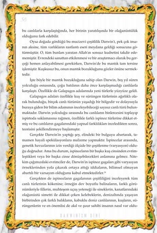 D A R W I N ‹ Z M D ‹ N ‹
bu canl›larla karﬂ›laﬂt›¤›nda, her birinin yarat›l›ﬂ›nda bir ola¤anüstülük
oldu¤unu fark edebilir.
Oysa do¤ada gördü¤ü bu mucizevi çeﬂitlilik Darwin'i, pek çok insa-
n›n aksine, tüm varl›klar›n rastlant› eseri meydana geldi¤i sonucuna gö-
türmüﬂtür. O, tüm bunlar› yaratan Allah'›n sonsuz kudretini takdir ede-
memiﬂtir. Evrendeki sanattan etkilenmesi ve bir araﬂt›rmac› olarak bu ger-
çe¤i hemen anlayabilmesi gerekirken, Darwin'de bu mant›k tam tersine
iﬂlemiﬂtir. Kuﬂkusuz bu, onun mant›k bozuklu¤unu gözler önüne sermek-
tedir.
‹ﬂte böyle bir mant›k bozuklu¤una sahip olan Darwin, beﬂ y›l süren
yolculu¤u esnas›nda, ço¤u bat›l›n›n daha önce karﬂ›laﬂmad›¤› canl›larla
karﬂ›laﬂt›. Özellikle de Galapagos adalar›nda yeni türlerle yüzyüze geldi.
Galapagos adalar› özellikle kuﬂ ve sürüngen türlerinin a¤›rl›kl› ola-
rak bulundu¤u, birçok canl› türünün yaﬂad›¤› bir bölgedir ve dolay›s›yla
buraya giden bir bilim adam›n›n inceleyebilece¤i say›s›z canl› türü bulun-
maktad›r. Darwin yolculu¤u s›ras›nda bu canl›lar›n binlercesini toplay›p
ispirtoda saklamas›na ra¤men, özellikle farkl› ispinoz türlerine dikkat et-
miﬂ ve bu canl›lar›n gagalar›ndaki yap›sal farkl›l›klar› inceledikten sonra,
teorisini ﬂekillendirmeye baﬂlam›ﬂt›r.
Gerçekte Darwin'in yapt›¤› ﬂey, elindeki bir bulguyu abartarak, ta-
mamen hayali spekülasyonlara malzeme yapmakt›r. ‹spinozlar aras›nda,
genetik havuzlar›n›n izin verdi¤i ölçüde bir çeﬂitlenme (varyasyon) oldu-
¤u do¤rudur. Ama bu durum, ispinozlar›n bir baﬂka kuﬂ cinsinden evrim-
leﬂtikleri veya bir baﬂka cinse dönüﬂebilecekleri anlam›na gelmez. Nite-
kim ça¤›m›zdaki evrimciler de, Darwin'in ispinoz gagalar› gibi varyasyan
örneklerinden yola ç›karak ortaya att›¤› iddialar›n, bilimsel olmayan
abart›l› bir varsay›m oldu¤unu kabul etmektedirler.39
Gerçekten de ispinozlar›n gagalar›n›n çeﬂitlili¤ini inceleyerek tüm
canl› türlerinin kökenine; örne¤in dev boyutlu balinalar›n, farkl› görü-
nümleriyle fillerin, muhteﬂem uçuﬂ yetene¤i ile sineklerin, kanatlar›ndaki
ola¤anüstü simetri ile dikkat çeken kelebeklerin, denizalt›nda yaﬂayan
birbirinden çok farkl› bal›klar›n, kabuklu deniz canl›lar›n›n, kuﬂlar›n, sü-
rüngenlerin ve en önemlisi de ak›l ve ﬂuur sahibi insan›n nas›l var oldu-
58
 