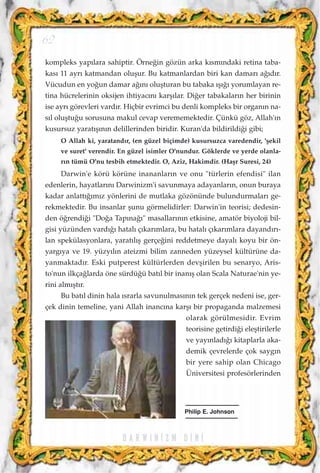 kompleks yap›lara sahiptir. Örne¤in gözün arka k›sm›ndaki retina taba-
kas› 11 ayr› katmandan oluﬂur. Bu katmanlardan biri kan damar› a¤›d›r.
Vücudun en yo¤un damar a¤›n› oluﬂturan bu tabaka ›ﬂ›¤› yorumlayan re-
tina hücrelerinin oksijen ihtiyac›n› karﬂ›lar. Di¤er tabakalar›n her birinin
ise ayr› görevleri vard›r. Hiçbir evrimci bu denli kompleks bir organ›n na-
s›l oluﬂtu¤u sorusuna makul cevap verememektedir. Çünkü göz, Allah'›n
kusursuz yarat›ﬂ›n›n delillerinden biridir. Kuran'da bildirildi¤i gibi;
O Allah ki, yaratand›r, (en güzel biçimde) kusursuzca varedendir, 'ﬂekil
ve suret' verendir. En güzel isimler O'nundur. Göklerde ve yerde olanla-
r›n tümü O'nu tesbih etmektedir. O, Aziz, Hakimdir. (Haﬂr Suresi, 24)
Darwin'e körü körüne inananlar›n ve onu "türlerin efendisi" ilan
edenlerin, hayatlar›n› Darwinizm'i savunmaya adayanlar›n, onun buraya
kadar anlatt›¤›m›z yönlerini de mutlaka gözönünde bulundurmalar› ge-
rekmektedir. Bu insanlar ﬂunu görmelidirler: Darwin'in teorisi; dedesin-
den ö¤rendi¤i "Do¤a Tap›na¤›" masallar›n›n etkisine, amatör biyoloji bil-
gisi yüzünden vard›¤› hatal› ç›kar›mlara, bu hatal› ç›kar›mlara dayand›r›-
lan spekülasyonlara, yarat›l›ﬂ gerçe¤ini reddetmeye dayal› koyu bir ön-
yarg›ya ve 19. yüzy›l›n ateizmi bilim zanneden yüzeysel kültürüne da-
yanmaktad›r. Eski putperest kültürlerden devﬂirilen bu senaryo, Aris-
to'nun ilkça¤larda öne sürdü¤ü bat›l bir inan›ﬂ olan Scala Naturae'nin ye-
rini alm›ﬂt›r.
Bu bat›l dinin hala ›srarla savunulmas›n›n tek gerçek nedeni ise, ger-
çek dinin temeline, yani Allah inanc›na karﬂ› bir propaganda malzemesi
olarak görülmesidir. Evrim
teorisine getirdi¤i eleﬂtirilerle
ve yay›nlad›¤› kitaplarla aka-
demik çevrelerde çok sayg›n
bir yere sahip olan Chicago
Üniversitesi profesörlerinden
D A R W I N ‹ Z M D ‹ N ‹
62
Philip E. Johnson
 