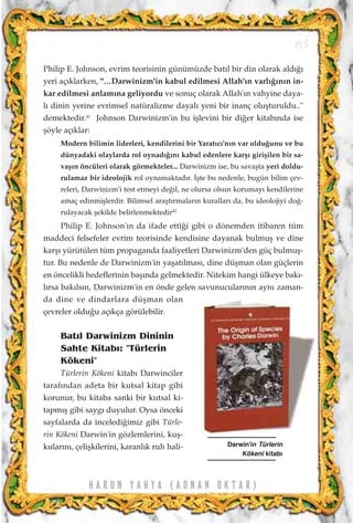 Philip E. Johnson, evrim teorisinin günümüzde bat›l bir din olarak ald›¤›
yeri aç›klarken, "…Darwinizm'in kabul edilmesi Allah'›n varl›¤›n›n in-
kar edilmesi anlam›na geliyordu ve sonuç olarak Allah'›n vahyine daya-
l› dinin yerine evrimsel natüralizme dayal› yeni bir inanç oluﬂturuldu.."
demektedir.41
Johnson Darwinizm'in bu iﬂlevini bir di¤er kitab›nda ise
ﬂöyle aç›klar:
Modern bilimin liderleri, kendilerini bir Yarat›c›'n›n var oldu¤unu ve bu
dünyadaki olaylarda rol oynad›¤›n› kabul edenlere karﬂ› giriﬂilen bir sa-
vaﬂ›n öncüleri olarak görmekteler... Darwinizm ise, bu savaﬂta yeri doldu-
rulamaz bir ideolojik rol oynamaktad›r. ‹ﬂte bu nedenle, bugün bilim çev-
releri, Darwinizm'i test etmeyi de¤il, ne olursa olsun korumay› kendilerine
amaç edinmiﬂlerdir. Bilimsel araﬂt›rmalar›n kurallar› da, bu ideolojiyi do¤-
rulayacak ﬂekilde belirlenmektedir42
Philip E. Johnson'›n da ifade etti¤i gibi o dönemden itibaren tüm
maddeci felsefeler evrim teorisinde kendisine dayanak bulmuﬂ ve dine
karﬂ› yürütülen tüm propaganda faaliyetleri Darwinizm'den güç bulmuﬂ-
tur. Bu nedenle de Darwinizm'in yaﬂat›lmas›, dine düﬂman olan güçlerin
en öncelikli hedeflerinin baﬂ›nda gelmektedir. Nitekim hangi ülkeye bak›-
l›rsa bak›ls›n, Darwinizm'in en önde gelen savunucular›n›n ayn› zaman-
da dine ve dindarlara düﬂman olan
çevreler oldu¤u aç›kça görülebilir.
Bat›l Darwinizm Dininin
Sahte Kitab›: "Türlerin
Kökeni"
Türlerin Kökeni kitab› Darwinciler
taraf›ndan adeta bir kutsal kitap gibi
korunur, bu kitaba sanki bir kutsal ki-
tapm›ﬂ gibi sayg› duyulur. Oysa önceki
sayfalarda da inceledi¤imiz gibi Türle-
rin Kökeni Darwin'in gözlemlerini, kuﬂ-
kular›n›, çeliﬂkilerini, karanl›k ruh hali-
63
H A R U N Y A H Y A ( A D N A N O K T A R )
Darwin'in Türlerin
Kökeni kitab›
 