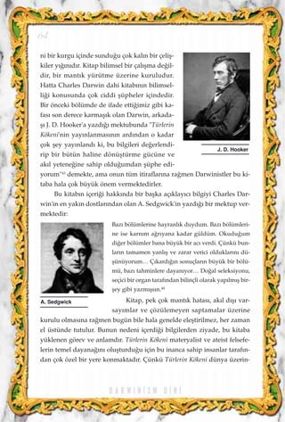 ni bir kurgu içinde sundu¤u çok kal›n bir çeliﬂ-
kiler y›¤›n›d›r. Kitap bilimsel bir çal›ﬂma de¤il-
dir, bir mant›k yürütme üzerine kuruludur.
Hatta Charles Darwin dahi kitab›n›n bilimsel-
li¤i konusunda çok ciddi ﬂüpheler içindedir.
Bir önceki bölümde de ifade etti¤imiz gibi ka-
fas› son derece karmaﬂ›k olan Darwin, arkada-
ﬂ› J. D. Hooker'a yazd›¤› mektubunda "Türlerin
Kökeni'nin yay›nlanmas›n›n ard›ndan o kadar
çok ﬂey yay›nland› ki, bu bilgileri de¤erlendi-
rip bir bütün haline dönüﬂtürme gücüne ve
ak›l yetene¤ine sahip oldu¤umdan ﬂüphe edi-
yorum"43
demekte, ama onun tüm itiraflar›na ra¤men Darwinistler bu ki-
taba hala çok büyük önem vermektedirler.
Bu kitab›n içeri¤i hakk›nda bir baﬂka aç›klay›c› bilgiyi Charles Dar-
win'in en yak›n dostlar›ndan olan A. Sedgwick'in yazd›¤› bir mektup ver-
mektedir:
Baz› bölümlerine hayranl›k duydum. Baz› bölümleri-
ne ise karn›m a¤r›yana kadar güldüm. Okudu¤um
di¤er bölümler bana büyük bir ac› verdi. Çünkü bun-
lar›n tamamen yanl›ﬂ ve zarar verici olduklar›n› dü-
ﬂünüyorum… Ç›kard›¤›n sonuçlar›n büyük bir bölü-
mü, baz› tahminlere dayan›yor… Do¤al seleksiyonu,
seçici bir organ taraf›ndan bilinçli olarak yap›lm›ﬂ bir-
ﬂey gibi yazm›ﬂs›n.44
Kitap, pek çok mant›k hatas›, ak›l d›ﬂ› var-
say›mlar ve çözülemeyen saptamalar üzerine
kurulu olmas›na ra¤men bugün bile hala genelde eleﬂtirilmez, her zaman
el üstünde tutulur. Bunun nedeni içerdi¤i bilgilerden ziyade, bu kitaba
yüklenen görev ve anlamd›r. Türlerin Kökeni materyalist ve ateist felsefe-
lerin temel dayana¤›n› oluﬂturdu¤u için bu inanca sahip insanlar taraf›n-
dan çok özel bir yere konmaktad›r. Çünkü Türlerin Kökeni dünya üzerin-
D A R W I N ‹ Z M D ‹ N ‹
64
J. D. Hooker
A. Sedgwick
 