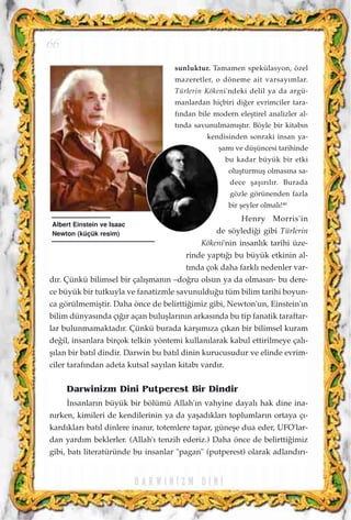 sunluktur. Tamamen spekülasyon, özel
mazeretler, o döneme ait varsay›mlar.
Türlerin Kökeni'ndeki delil ya da argü-
manlardan hiçbiri di¤er evrimciler tara-
f›ndan bile modern eleﬂtirel analizler al-
t›nda savunulmam›ﬂt›r. Böyle bir kitab›n
kendisinden sonraki insan ya-
ﬂam› ve düﬂüncesi tarihinde
bu kadar büyük bir etki
oluﬂturmuﬂ olmas›na sa-
dece ﬂaﬂ›r›l›r. Burada
gözle görünenden fazla
bir ﬂeyler olmal›!46
Henry Morris'in
de söyledi¤i gibi Türlerin
Kökeni'nin insanl›k tarihi üze-
rinde yapt›¤› bu büyük etkinin al-
t›nda çok daha farkl› nedenler var-
d›r. Çünkü bilimsel bir çal›ﬂman›n –do¤ru olsun ya da olmas›n- bu dere-
ce büyük bir tutkuyla ve fanatizmle savunuldu¤u tüm bilim tarihi boyun-
ca görülmemiﬂtir. Daha önce de belirtti¤imiz gibi, Newton'un, Einstein'›n
bilim dünyas›nda ç›¤›r açan buluﬂlar›n›n arkas›nda bu tip fanatik taraftar-
lar bulunmamaktad›r. Çünkü burada karﬂ›m›za ç›kan bir bilimsel kuram
de¤il, insanlara birçok telkin yöntemi kullan›larak kabul ettirilmeye çal›-
ﬂ›lan bir bat›l dindir. Darwin bu bat›l dinin kurucusudur ve elinde evrim-
ciler taraf›ndan adeta kutsal say›lan kitab› vard›r.
Darwinizm Dini Putperest Bir Dindir
‹nsanlar›n büyük bir bölümü Allah'›n vahyine dayal› hak dine ina-
n›rken, kimileri de kendilerinin ya da yaﬂad›klar› toplumlar›n ortaya ç›-
kard›klar› bat›l dinlere inan›r, totemlere tapar, güneﬂe dua eder, UFO'lar-
dan yard›m beklerler. (Allah'› tenzih ederiz.) Daha önce de belirtti¤imiz
gibi, bat› literatüründe bu insanlar "pagan" (putperest) olarak adland›r›-
D A R W I N ‹ Z M D ‹ N ‹
66
Albert Einstein ve Isaac
Newton (küçük resim)
 