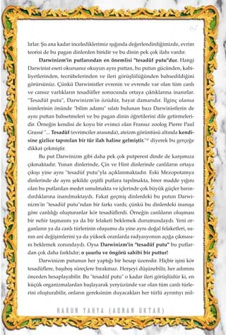 l›rlar. ﬁu ana kadar incelediklerimiz ›ﬂ›¤›nda de¤erlendirdi¤imizde, evrim
teorisi de bu pagan dinlerden biridir ve bu dinin pek çok ilah› vard›r.
Darwinizm'in putlar›ndan en önemlisi "tesadüf putu"dur. Hangi
Darwinist eseri okursan›z okuyun ayn› puttan, bu putun gücünden, kabi-
liyetlerinden, tecrübelerinden ve ileri görüﬂlülü¤ünden bahsedildi¤ini
görürsünüz. Çünkü Darwinistler evrenin ve evrende var olan tüm canl›
ve cans›z varl›klar›n tesadüfler sonucunda ortaya ç›kt›klar›na inan›rlar.
"Tesadüf putu", Darwinizm'in özüdür, hayat damar›d›r. ‹lginç olansa
isimlerinin önünde "bilim adam›" s›fat› bulunan baz› Darwinistlerin de
ayn› puttan bahsetmeleri ve bu pagan dinin ö¤retilerini dile getirmeleri-
dir. Örne¤in kendisi de koyu bir evimci olan Frans›z zoolog Pierre Paul
Grassé "... Tesadüf (evrimciler aras›nda), ateizm görüntüsü alt›nda kendi-
sine gizlice tap›n›lan bir tür ilah haline gelmiﬂtir."47
diyerek bu gerçe¤e
dikkat çekmiﬂtir.
Bu put Darwinizm gibi daha pek çok putperest dinde de karﬂ›m›za
ç›kmaktad›r. Yunan dinlerinde, Çin ve Hint dinlerinde canl›lar›n ortaya
ç›k›ﬂ› yine ayn› "tesadüf putu"yla aç›klanmaktad›r. Eski Mezopotamya
dinlerinde de ayn› ﬂekilde çeﬂitli putlara tap›lmakta, birer madde y›¤›n›
olan bu putlardan medet umulmakta ve içlerinde çok büyük güçler bar›n-
d›rd›klar›na inan›lmaktayd›. Fakat geçmiﬂ dinlerdeki bu putun Darwi-
nizm'in "tesadüf putu"ndan bir fark› vard›; çünkü bu dinlerdeki inan›ﬂa
göre canl›l›¤› oluﬂturanlar kör tesadüflerdi. Örne¤in canl›lar›n oluﬂmas›
bir nehir taﬂmas›n› ya da bir felaketi beklemek durumundayd›. Yeni or-
ganlar›n ya da canl› türlerinin oluﬂumu da yine ayn› do¤al felaketleri, ›s›-
n›n ani de¤iﬂimlerini ya da yüksek oranlarda radyasyonun aç›¤a ç›kmas›-
n› beklemek zorundayd›. Oysa Darwinizm'in "tesadüf putu" bu putlar-
dan çok daha farkl›d›r; o ﬂuurlu ve öngörü sahibi bir puttur!
Darwinizm putunun her yapt›¤› bir hesap üzeredir. Hiçbir iﬂini kör
tesadüflere, baﬂ›boﬂ süreçlere b›rakmaz. Herﬂeyi düﬂünebilir, her ad›m›n›
önceden hesaplayabilir. Bu "tesadüf putu" o kadar ileri görüﬂlüdür ki, en
küçük organizmalardan baﬂlayarak yeryüzünde var olan tüm canl› türle-
rini oluﬂturabilir, onlar›n gereksinim duyacaklar› her türlü ayr›nt›y› mil-
67
H A R U N Y A H Y A ( A D N A N O K T A R )
 