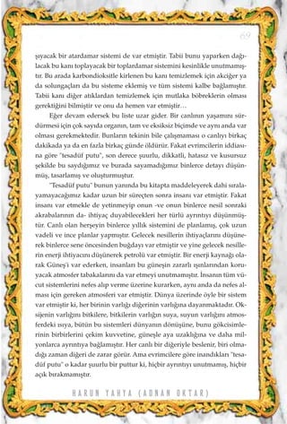ﬂ›yacak bir atardamar sistemi de var etmiﬂtir. Tabii bunu yaparken da¤›-
lacak bu kan› toplayacak bir toplardamar sistemini kesinlikle unutmam›ﬂ-
t›r. Bu arada karbondioksitle kirlenen bu kan› temizlemek için akci¤er ya
da solungaçlar› da bu sisteme eklemiﬂ ve tüm sistemi kalbe ba¤lam›ﬂt›r.
Tabii kan› di¤er at›klardan temizlemek için mutlaka böbreklerin olmas›
gerekti¤ini bilmiﬂtir ve onu da hemen var etmiﬂtir…
E¤er devam edersek bu liste uzar gider. Bir canl›n›n yaﬂam›n› sür-
dürmesi için çok say›da organ›n, tam ve eksiksiz biçimde ve ayn› anda var
olmas› gerekmektedir. Bunlar›n tekinin bile çal›ﬂmamas› o canl›y› birkaç
dakikada ya da en fazla birkaç günde öldürür. Fakat evrimcilerin iddias›-
na göre "tesadüf putu", son derece ﬂuurlu, dikkatli, hatas›z ve kusursuz
ﬂekilde bu sayd›¤›m›z ve burada sayamad›¤›m›z binlerce detay› düﬂün-
müﬂ, tasarlam›ﬂ ve oluﬂturmuﬂtur.
"Tesadüf putu" bunun yan›nda bu kitapta maddeleyerek dahi s›rala-
yamayaca¤›m›z kadar uzun bir süreçten sonra insan› var etmiﬂtir. Fakat
insan› var etmekle de yetinmeyip onun -ve onun binlerce nesil sonraki
akrabalar›n›n da- ihtiyaç duyabilecekleri her türlü ayr›nt›y› düﬂünmüﬂ-
tür. Canl› olan herﬂeyin binlerce y›ll›k sistemini de planlam›ﬂ, çok uzun
vadeli ve ince planlar yapm›ﬂt›r. Gelecek nesillerin ihtiyaçlar›n› düﬂüne-
rek binlerce sene öncesinden bu¤day› var etmiﬂtir ve yine gelecek nesille-
rin enerji ihtiyac›n› düﬂünerek petrolü var etmiﬂtir. Bir enerji kayna¤› ola-
rak Güneﬂ'i var ederken, insanlar› bu güneﬂin zararl› ›ﬂ›nlar›ndan koru-
yacak atmosfer tabakalar›n› da var etmeyi unutmam›ﬂt›r. ‹nsan›n tüm vü-
cut sistemlerini nefes al›p verme üzerine kurarken, ayn› anda da nefes al-
mas› için gereken atmosferi var etmiﬂtir. Dünya üzerinde öyle bir sistem
var etmiﬂtir ki, her birinin varl›¤› di¤erinin varl›¤›na dayanmaktad›r. Ok-
sijenin varl›¤›n› bitkilere, bitkilerin varl›¤›n suya, suyun varl›¤›n› atmos-
ferdeki ›s›ya, bütün bu sistemleri dünyan›n dönüﬂüne, bunu gökcisimle-
rinin birbirlerini çekim kuvvetine, güneﬂle aya uzakl›¤›na ve daha mil-
yonlarca ayr›nt›ya ba¤lam›ﬂt›r. Her canl› bir di¤eriyle beslenir, biri olma-
d›¤› zaman di¤eri de zarar görür. Ama evrimcilere göre inand›klar› "tesa-
düf putu" o kadar ﬂuurlu bir puttur ki, hiçbir ayr›nt›y› unutmam›ﬂ, hiçbir
aç›k b›rakmam›ﬂt›r.
69
H A R U N Y A H Y A ( A D N A N O K T A R )
 