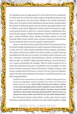 bu boﬂluklar›n içine içi ›ﬂ›¤› geçiren bir s›v›yla dolu iki küre yerleﬂtirmiﬂ-
tir. Daha sonra bu s›v›lar›n ön taraf›na ›ﬂ›¤›n da kolayl›kla k›r›lmas›n› sa¤-
layan ve ›ﬂ›¤› gözün arka duvar›nda odaklayan iki mercek koymuﬂtur.
Daha sonra yine gözün etrafa bakabilmesi için göz kaslar› oluﬂturmuﬂtur.
Bu kadarla da bitmemiﬂ, gözün arka duvar›nda, ›ﬂ›¤› alg›layabilecek reti-
na tabakas›, gözü beyne ba¤layacak sinirler, gözün kurumamas›n› sa¤la-
yacak gözyaﬂ› bezleri ve gözü toz ve benzeri yabanc› maddelerden koru-
yacak iki göz kapa¤› ve kirpik oluﬂturmuﬂtur. ‹ﬂte Darwinizm'in "tesadüf
putu", normal ﬂartlarda ortaya, sakatlar, hastal›klar ç›karan ve bir canl›
üzerinde hiçbir zaman olumlu sonuç vermeyen mutasyon mekanizmas›-
n›n da yard›m›yla böyle kusursuz organlar oluﬂturmuﬂtur!
Ayr›ca evrimcilerin inanc›na göre Darwinizm'in bu putunun bir baﬂ-
ka önemli özelli¤i yapt›klar›nda bir estetik kayg›s›n›n bulunmas›d›r. Can-
l› yada cans›z bir varl›k meydana getirirken bunun renginin, görüntüsü-
nün, tad›n›n, kokusunun, ﬂeklinin son derece estetik ve uyumlu olmas›na
çok dikkat eder. Bir meyve ya da sebze var ederken tad›n›, kokusunu, ﬂek-
lini, vitaminini, mineralini, karbonhidrat›n›, ﬂekerini, kalorisini hesap
edip ona göre var edebilir. Çile¤i yapmakla kalmay›p, onun hoﬂ kokusu-
nu ve içaç›c› görüntüsünü de hesaplar. Tabii bu arada insanda da tat ve
koku alma duyular›n› buna göre ve bunlardan zevk al›r ﬂekilde var eder.
Evrim teorisine inanmas›na karﬂ›n Darwinizm'i eleﬂtiren dünyaca ünlü
Frans›z zoolog Pierre-Paul Grassé, Evolution of Living Organisms (Organiz-
malar›n Evrimi) isimli kitab›nda Darwinizm ve tesadüf kavram›n› ﬂu ﬂe-
kilde sorgulamaktad›r:
Tesadüfe dayal› mutasyonlar›n havyanlar›n ve bitkilerin ihtiyaçlar›n›n kar-
ﬂ›lanmas›n› sa¤lad›¤›na inanmak gerçekten çok zordur. Ama Darwinizm
bundan fazlas›n› da ister: Tek bir bitki, tek bir havyan, binlerce ve binler-
ce tam olmas› gerekti¤i ﬂekilde faydal› tesadüflere maruz kalmal›d›r. Ya-
ni mucizeler s›radan bir kural haline gelmeli, inan›lmaz derecede düﬂük
olas›l›klara sahip olaylar kolayl›kla gerçekleﬂmelidir. Hayal kurmay› ya-
saklayan bir kanun yoktur, ama bilim bu iﬂin içine dahil edilmemelidir.49
‹ﬂte Darwinizm dininin özünü bilime ve akla ayk›r› olan bu saçma
bat›l inan›ﬂ oluﬂturmaktad›r. Gerçekte insan akl›, hiçbir kompleks varl›¤›n
71
H A R U N Y A H Y A ( A D N A N O K T A R )
 