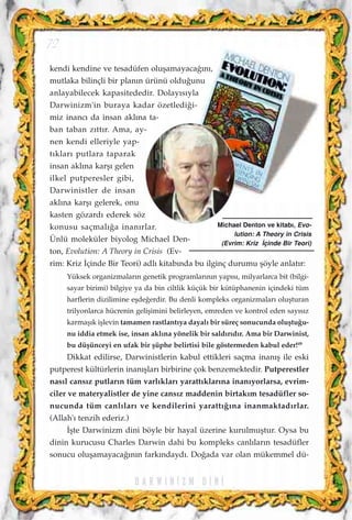 kendi kendine ve tesadüfen oluﬂamayaca¤›n›,
mutlaka bilinçli bir plan›n ürünü oldu¤unu
anlayabilecek kapasitededir. Dolay›s›yla
Darwinizm'in buraya kadar özetledi¤i-
miz inanc› da insan akl›na ta-
ban taban z›tt›r. Ama, ay-
nen kendi elleriyle yap-
t›klar› putlara taparak
insan akl›na karﬂ› gelen
ilkel putperesler gibi,
Darwinistler de insan
akl›na karﬂ› gelerek, onu
kasten gözard› ederek söz
konusu saçmal›¤a inan›rlar.
Ünlü moleküler biyolog Michael Den-
ton, Evolution: A Theory in Crisis (Ev-
rim: Kriz ‹çinde Bir Teori) adl› kitab›nda bu ilginç durumu ﬂöyle anlat›r:
Yüksek organizmalar›n genetik programlar›n›n yap›s›, milyarlarca bit (bilgi-
sayar birimi) bilgiye ya da bin ciltlik küçük bir kütüphanenin içindeki tüm
harflerin dizilimine eﬂde¤erdir. Bu denli kompleks organizmalar› oluﬂturan
trilyonlarca hücrenin geliﬂimini belirleyen, emreden ve kontrol eden say›s›z
karmaﬂ›k iﬂlevin tamamen rastlant›ya dayal› bir süreç sonucunda oluﬂtu¤u-
nu iddia etmek ise, insan akl›na yönelik bir sald›r›d›r. Ama bir Darwinist,
bu düﬂünceyi en ufak bir ﬂüphe belirtisi bile göstermeden kabul eder!49
Dikkat edilirse, Darwinistlerin kabul ettikleri saçma inan›ﬂ ile eski
putperest kültürlerin inan›ﬂlar› birbirine çok benzemektedir. Putperestler
nas›l cans›z putlar›n tüm varl›klar› yaratt›klar›na inan›yorlarsa, evrim-
ciler ve materyalistler de yine cans›z maddenin birtak›m tesadüfler so-
nucunda tüm canl›lar› ve kendilerini yaratt›¤›na inanmaktad›rlar.
(Allah'› tenzih ederiz.)
‹ﬂte Darwinizm dini böyle bir hayal üzerine kurulmuﬂtur. Oysa bu
dinin kurucusu Charles Darwin dahi bu kompleks canl›lar›n tesadüfler
sonucu oluﬂamayaca¤›n›n fark›ndayd›. Do¤ada var olan mükemmel dü-
D A R W I N ‹ Z M D ‹ N ‹
72
Michael Denton ve kitab›, Evo-
lution: A Theory in Crisis
(Evrim: Kriz ‹çinde Bir Teori)
 