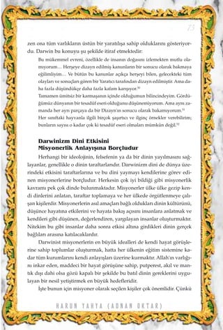 zen ona tüm varl›klar›n üstün bir yarat›l›ﬂa sahip olduklar›n› gösteriyor-
du. Darwin bu konuyu ﬂu ﬂekilde itiraf etmektedir:
Bu mükemmel evreni, özellikle de insan›n do¤as›n› izlemekten mutlu ola-
m›yorum… Herﬂeye dizayn edilmiﬂ kanunlar›n bir sonucu olarak bakmaya
e¤ilimliyim… Ve bütün bu kanunlar aç›kça herﬂeyi bilen, gelecekteki tüm
olaylar› ve sonuçlar› gören bir Yarat›c› taraf›ndan dizayn edilmiﬂtir. Ama da-
ha fazla düﬂündükçe daha fazla kafam kar›ﬂ›yor.50
Tamamen ümitsiz bir karmaﬂan›n içinde oldu¤umun bilincindeyim. Gördü-
¤ümüz dünyan›n bir tesadüf eseri oldu¤unu düﬂünemiyorum. Ama ayn› za-
manda her ayr› parçaya da bir Dizayn'›n sonucu olarak bakam›yorum.51
Her s›n›ftaki hayvanla ilgili birçok ﬂaﬂ›rt›c› ve ilginç örnekler verebilirim;
bunlar›n say›s› o kadar çok ki tesadüf eseri olmalar› mümkün de¤il.52
Darwinizm Dini Etkisini
Misyonerlik Anlay›ﬂ›na Borçludur
Herhangi bir ideolojinin, felsefenin ya da bir dinin yay›lmas›n› sa¤-
layanlar, genellikle o dinin taraftarlar›d›r. Darwinizm dini de dünya üze-
rindeki etkisini taraftarlar›na ve bu dini yaymay› kendilerine görev edi-
nen misyonerlerine borçludur. Herkesin çok iyi bildi¤i gibi misyonerlik
kavram› pek çok dinde bulunmaktad›r. Misyonerler ülke ülke gezip ken-
di dinlerini anlatan, taraftar toplamaya ve her ülkede örgütlenmeye çal›-
ﬂan kiﬂilerdir. Misyonerlerin as›l amaçlar› ba¤l› olduklar› dinin kültürünü,
düﬂünce hayat›na etkilerini ve hayata bak›ﬂ aç›s›n› insanlara anlatmak ve
kendileri gibi düﬂünen, de¤erlendiren, yarg›layan insanlar oluﬂturmakt›r.
Nitekim bu gibi insanlar daha sonra etkisi alt›na girdikleri dinin gerçek
ba¤l›lar› aras›na kat›lacaklard›r.
Darwinist misyonerlerin en büyük idealleri de kendi hayat görüﬂle-
rine sahip toplumlar oluﬂturmak, hatta her ülkenin e¤itim sistemine ka-
dar tüm kurumlar›n› kendi anlay›ﬂlar› üzerine kurmakt›r. Allah'›n varl›¤›-
n› inkar eden, maddeci bir hayat görüﬂüne sahip, putperest, ak›l ve man-
t›k d›ﬂ› dahi olsa gözü kapal› bir ﬂekilde bu bat›l dinin gereklerini uygu-
layan bir nesil yetiﬂtirmek en büyük hedefleridir.
‹ﬂte bunun için misyoner olarak seçilen kiﬂiler çok önemlidir. Çünkü
73
H A R U N Y A H Y A ( A D N A N O K T A R )
 