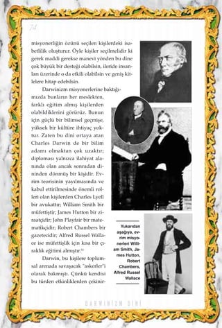 misyonerli¤in özünü seçilen kiﬂilerdeki isa-
betlilik oluﬂturur. Öyle kiﬂiler seçilmelidir ki
gerek maddi gerekse manevi yönden bu dine
çok büyük bir deste¤i olabilsin, ileride insan-
lar› üzerinde o da etkili olabilsin ve geniﬂ kit-
lelere hitap edebilsin.
Darwinizm misyonerlerine bakt›¤›-
m›zda bunlar›n her meslekten,
farkl› e¤itim alm›ﬂ kiﬂilerden
olabildiklerini görürüz. Bunun
için güçlü bir bilimsel geçmiﬂe,
yüksek bir kültüre ihtiyaç yok-
tur. Zaten bu dini ortaya atan
Charles Darwin de bir bilim
adam› olmaktan çok uzakt›r;
diplomas› yaln›zca ilahiyat ala-
n›nda olan ancak sonradan di-
ninden dönmüﬂ bir kiﬂidir. Ev-
rim teorisinin yay›lmas›nda ve
kabul ettirilmesinde önemli rol-
leri olan kiﬂilerden Charles Lyell
bir avukatt›r; William Smith bir
müfettiﬂtir; James Hutton bir zi-
raatçidir; John Playfair bir mate-
matikçidir; Robert Chambers bir
gazetecidir; Alfred Russel Walla-
ce ise müfettiﬂlik için k›sa bir ç›-
rakl›k e¤itimi alm›ﬂt›r.53
Darwin, bu kiﬂilere toplum-
sal arenada savaﬂacak "askerler"i
olarak bakm›ﬂt›. Çünkü kendisi
bu türden etkinliklerden çekinir-
74
Yukar›dan
aﬂa¤›ya, ev-
rim misyo-
nerleri Willi-
am Smith, Ja-
mes Hutton,
Robert
Chambers,
Alfred Russel
Wallace
D A R W I N ‹ Z M D ‹ N ‹
 