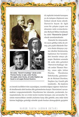 di; topluluk önünde konuﬂma
ya da tart›ﬂma düﬂüncesi onu
fiziksel olarak hasta ederdi.
Darwin'in hayat› ile ilgili
uzun bir çal›ﬂma yapan son
dönemin ünlü evrimcilerin-
den Richard Milner kitab›nda
bu ekibi "Darwin'in Çetesi"
olarak tan›mlamaktad›r.
Zamanla bu misyonerle-
rin say›s› gittikçe daha da art-
m›ﬂ; çok çeﬂitli ülkelerde Dar-
win dinini dünyaya yay-
ma idealini benimsemiﬂ,
toplumun her kesimin-
den insanlar ortaya ç›k-
m›ﬂt›r. Bunlar›n aras›nda
ilk anda akla gelenleri
"Darwin'in buldogu" ola-
rak an›lan Thomas Hux-
ley, onun o¤lu Julian
Huxley, Theodosius
Dobzhansky, günümüz-
de de Richard Dawkins,
Stephen Jay Gould gibi
isimlerdir... Bu kiﬂilerin
en önemli özellikleri tüm saçmal›¤›na, mant›ks›zl›¤›na ra¤men -hatta ken-
di itiraflar›nda dahi bunlar› dile getirmelerine karﬂ›n- Darwinizm'i savun-
maktan vazgeçmemeleridir. Hayatlar›n›n her alan›nda, yaz›lar›nda, ko-
nuﬂmalar›nda, her an evrim teorisi üzerine konuﬂur, onu savunurlar. Te-
orinin tutars›zl›klar› sürekli yüzlerine karﬂ› dile getirilir, ama onlar körü
körüne ba¤l›l›¤›n getirdi¤i rahatl›k içinde bunlar› demogojilerle geçiﬂtirir
75
H A R U N Y A H Y A ( A D N A N O K T A R )
Üst solda, "Darwin'in buldo¤u" olarak an›lan
Thomas Huxley ve o¤lu Julian Huxley.
Üst sa¤da Julian Huxley, alt solda Stephen Jay
Gould ve alt sa¤da Richard Dawkins
 