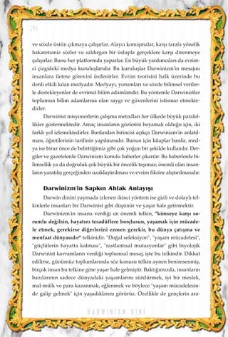 ve sözde üstün ç›kmaya çal›ﬂ›rlar. Alayc› konuﬂmalar, karﬂ› tarafa yönelik
hakaretamiz sözler ve sald›rgan bir üslupla gerçeklere karﬂ› direnmeye
çal›ﬂ›rlar. Bunu her platformda yaparlar. En büyük yard›mc›lar› da evrim-
ci çizgideki medya kuruluﬂlar›d›r. Bu kuruluﬂlar Darwinizm'in mesaj›n›
insanlara iletme görevini üstlenirler. Evrim teorisini halk üzerinde bu
denli etkili k›lan medyad›r. Medyay›, yorumlar› ve sözde bilimsel veriler-
le destekleyenler de evrimci bilim adamlar›d›r. Bu yöntemle Darwinistler
toplumun bilim adamlar›na olan sayg› ve güvenlerini istismar etmekte-
dirler.
Darwinist misyonerlerin çal›ﬂma metodlar› her ülkede büyük paralel-
likler göstermektedir. Amaç insanlar›n gözlerini boyamak oldu¤u için, iki
farkl› yol izlemektedirler. Bunlardan birincisi aç›kça Darwinizm'in anlat›l-
mas›, ö¤retilerinin tarifinin yap›lmas›d›r. Bunun için kitaplar bas›l›r, med-
ya ise biraz önce de belirtti¤imiz gibi çok yo¤un bir ﬂekilde kullan›l›r. Der-
giler ve gazetelerde Darwinizm konulu haberler ç›kar›l›r. Bu haberlerde bi-
limsellik ya da do¤ruluk çok büyük bir öncelik taﬂ›maz; önemli olan insan-
lar›n yarat›l›ﬂ gerçe¤inden uzaklaﬂt›r›lmas› ve evrim fikrine al›ﬂt›r›lmas›d›r.
Darwinizm'in Sapk›n Ahlak Anlay›ﬂ›
Darwin dinini yaymada izlenen ikinci yöntem ise gizli ve dolayl› tel-
kinlerle insanlar› bir Darwinist gibi düﬂünür ve yaﬂar hale getirmektir.
Darwinizm'in insana verdi¤i en önemli telkin, "kimseye karﬂ› so-
rumlu de¤ilsin, hayat›n› tesadüflere borçlusun, yaﬂamak için mücade-
le etmek, gerekirse di¤erlerini ezmen gerekir, bu dünya çat›ﬂma ve
menfaat dünyas›d›r" telkinidir. "Do¤al seleksiyon", "yaﬂam mücadelesi",
"güçlülerin hayatta kalmas›", "rastlant›sal mutasyonlar" gibi biyolojik
Darwinist kavramlar›n verdi¤i toplumsal mesaj, iﬂte bu telkindir. Dikkat
edilirse, günümüz toplumlar›nda söz konusu telkin aynen benimsenmiﬂ,
birçok insan bu telkine göre yaﬂar hale gelmiﬂtir. Bakt›¤›m›zda, insanlar›n
baz›lar›n›n sadece dünyadaki yaﬂamlar›n› sürdürmek, iyi bir meslek,
mal-mülk ve para kazanmak, e¤lenmek ve böylece "yaﬂam mücadelesin-
de galip gelmek" için yaﬂad›klar›n› görürüz. Özellikle de gençlerin ara-
D A R W I N ‹ Z M D ‹ N ‹
76
 
