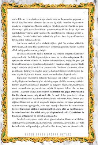 s›nda lüks ev ve arabalara sahip olmak, s›n›rs›z harcamalar yapmak en
büyük idealler halini alm›ﬂt›r. Bu anlay›ﬂ içindeki insanlar niçin var ol-
duklar›n› sorgulamaz, Allah'›n varl›¤›n› hiç düﬂünmezler. Sanki hiç yara-
t›lmam›ﬂlar gibi, sanki kendilerini yaratm›ﬂ olan Allah'a karﬂ› hiçbir so-
rumluluklar› yokmuﬂ gibi yaﬂarlar. Bu insanlar›n pek ço¤unun evrim te-
orisinden, Darwin'in fikirlerin haberi bile yoktur. Ama hayata Darwinist
bir mant›kla bakmaktad›rlar.
‹ﬂte bunun nedeni, yukar›da belirtti¤imiz gizli Darwinizm telkinidir.
Darwinizm, ad› öyle ifade edilmese de, toplumun geneline hakim olan bir
ahlak anlay›ﬂ› durumuna gelmiﬂtir.
Bu ahlak anlay›ﬂ›n› ayakta tutanlar ise, sözünü etti¤imiz Darwinist
misyonerlerdir. Bu kitle toplum içinde oran› az da olsa, o topluma fikri
aç›dan yön veren kitledir. Bu kesim üniversitelerde, medyada, pek çok
bilimsel kurumda ve insanlar›n düﬂünüﬂleri üzerinde etkin olan her türlü
sosyal sektörde güçlü ve hakim durumdad›r. Topluma yön veren, e¤itim
politikas›n› belirleyen, medya yoluyla halk›n bilincini ﬂekillendiren ke-
sim, büyük ölçüde söz konusu ateist evrimcilerden oluﬂmaktad›r.
Toplumun önemli bir bölümü "ben nas›l var oldum" sorusu üzerin-
de hiç düﬂünmeden bomboﬂ bir zihinle yaﬂ›yor olabilir. Ama seyrettikleri
filmleri çeviren, okuduklar› gazeteleri ve dergileri haz›rlayan, tiyatrolara,
sanat merkezlerine, yay›nevlerine, müzik dünyas›na hakim olan ve ken-
dilerini "ayd›nlar" olarak nitelendiren insanlar›n pek ço¤u, Darwinizm'e
bir din olarak iman etmiﬂ kimselerdir. Bu nedenle bir genç üniversiteye
gitti¤inde Darwinist hocalar›n telkini alt›nda kalmakta, kitap fuar›n› gez-
di¤inde Darwinist ve ateist kitaplarla karﬂ›laﬂmakta, bir sanat galerisine,
tiyatro oyununa gitti¤inde, yine ayn› mesajlar beynine kaz›nmaktad›r.
Böylece toplumun e¤itimli kesimini etkisi alt›na alan ve nesilden nesi-
le aktar›lan dinsiz bir ahlak anlay›ﬂ› oluﬂturulmaktad›r. Darwinizm de
bu ahlak anlay›ﬂ›n›n en büyük dayana¤›d›r.
Bu ahlak anlay›ﬂ›n›n etkisi alt›na girmiﬂ olanlar, Darwinizm'i bilim-
sel bir gerçek sanmakta, ona körü körüne inanmakta, gerçek dini ise "halk
kesimlerinin sahip oldu¤u geleneksel bir inanç" olarak görmektedir.
77
H A R U N Y A H Y A ( A D N A N O K T A R )
 