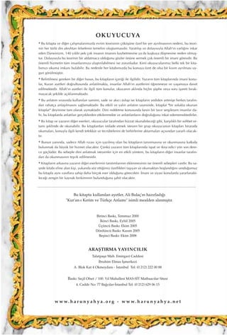 Birinci Bask›, Temmuz 2000
‹kinci Bask›, Eylül 2005
Üçüncü Bask›: Ekim 2005
Dördüncü Bask›: Kas›m 2005
Beﬂinci Bask›: Ekim 2008
ARAﬁTIRMA YAYINCILIK
Talatpaﬂa Mah. Emirgazi Caddesi
‹brahim Elmas ‹ﬂmerkezi
A. Blok Kat 4 Okmeydan› - ‹stanbul Tel: (0 212) 222 00 88
Bask›: Seçil Ofset / 100. Y›l Mahallesi MAS-S‹T Matbaac›lar Sitesi
4. Cadde No: 77 Ba¤c›lar-‹stanbul Tel: (0 212) 629 06 15
Bu kitapta kullan›lan ayetler, Ali Bulaç'›n haz›rlad›¤›
"Kur'an-› Kerim ve Türkçe Anlam›" isimli mealden al›nm›ﬂt›r.
w w w. h a r u n y a h y a . o r g - w w w. h a r u n y a h y a . n e t
OKUYUCUYA
* Bu kitapta ve di¤er çal›ﬂmalar›m›zda evrim teorisinin çöküﬂüne özel bir yer ayr›lmas›n›n nedeni, bu teori-
nin her türlü din aleyhtar› felsefenin temelini oluﬂturmas›d›r. Yarat›l›ﬂ› ve dolay›s›yla Allah'›n varl›¤›n› inkar
eden Darwinizm, 140 y›ld›r pek çok insan›n iman›n› kaybetmesine ya da kuﬂkuya düﬂmesine neden olmuﬂ-
tur. Dolay›s›yla bu teorinin bir aldatmaca oldu¤unu gözler önüne sermek çok önemli bir imani görevdir. Bu
önemli hizmetin tüm insanlar›m›za ulaﬂt›r›labilmesi ise zorunludur. Kimi okuyucular›m›z belki tek bir kita-
b›m›z› okuma imkan› bulabilir. Bu nedenle her kitab›m›zda bu konuya özet de olsa bir k›s›m ayr›lmas› uy-
gun görülmüﬂtür.
* Belirtilmesi gereken bir di¤er husus, bu kitaplar›n içeri¤i ile ilgilidir. Yazar›n tüm kitaplar›nda imani konu-
lar, Kuran ayetleri do¤rultusunda anlat›lmakta, insanlar Allah'›n ayetlerini ö¤renmeye ve yaﬂamaya davet
edilmektedir. Allah'›n ayetleri ile ilgili tüm konular, okuyan›n akl›nda hiçbir ﬂüphe veya soru iﬂareti b›rak-
mayacak ﬂekilde aç›klanmaktad›r.
* Bu anlat›m s›ras›nda kullan›lan samimi, sade ve ak›c› üslup ise kitaplar›n yediden yetmiﬂe herkes taraf›n-
dan rahatça anlaﬂ›lmas›n› sa¤lamaktad›r. Bu etkili ve yal›n anlat›m sayesinde, kitaplar "bir solukta okunan
kitaplar" deyimine tam olarak uymaktad›r. Dini reddetme konusunda kesin bir tav›r sergileyen insanlar da-
hi, bu kitaplarda anlat›lan gerçeklerden etkilenmekte ve anlat›lanlar›n do¤rulu¤unu inkar edememektedirler.
* Bu kitap ve yazar›n di¤er eserleri, okuyucular taraf›ndan bizzat okunabilece¤i gibi, karﬂ›l›kl› bir sohbet or-
tam› ﬂeklinde de okunabilir. Bu kitaplardan istifade etmek isteyen bir grup okuyucunun kitaplar› birarada
okumalar›, konuyla ilgili kendi tefekkür ve tecrübelerini de birbirlerine aktarmalar› aç›s›ndan yararl› olacak-
t›r.
* Bunun yan›nda, sadece Allah r›zas› için yaz›lm›ﬂ olan bu kitaplar›n tan›nmas›na ve okunmas›na katk›da
bulunmak da büyük bir hizmet olacakt›r. Çünkü yazar›n tüm kitaplar›nda ispat ve ikna edici yön son dere-
ce güçlüdür. Bu sebeple dini anlatmak isteyenler için en etkili yöntem, bu kitaplar›n di¤er insanlar taraf›n-
dan da okunmas›n›n teﬂvik edilmesidir.
* Kitaplar›n arkas›na yazar›n di¤er eserlerinin tan›t›mlar›n›n eklenmesinin ise önemli sebepleri vard›r. Bu sa-
yede kitab› eline alan kiﬂi, yukar›da söz etti¤imiz özellikleri taﬂ›yan ve okumaktan hoﬂland›¤›n› umdu¤umuz
bu kitapla ayn› vas›flara sahip daha birçok eser oldu¤unu görecektir. ‹mani ve siyasi konularda yararlanabi-
lece¤i zengin bir kaynak birikiminin bulundu¤una ﬂahit olacakt›r.
 