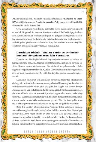 (Allah'› tenzih ederiz.) Nitekim Kuran'da inkarc›lara "Rabbiniz ne indir-
di?" dendi¤inde, onlar›n "eskilerin masallar›" diye cevap verdikleri bildi-
rilmektedir. (Nahl Suresi, 24)
Oysa gerçek din yani ‹slam, gelenekle hiçbir ilgisi olmayan, apaç›k
ve mutlak bir gerçektir. ‹nsan›n, Yarat›c›m›z olan Allah'a dönüp-yönelme-
sidir. Ama Darwinizm'le aldat›lan kiﬂiler bu gerçe¤i kavrayamayacak ka-
dar ﬂuursuzlaﬂm›ﬂt›r. Bu bat›l dinin ortadan kald›r›lmas›, toplumun üze-
rindeki gaflet perdesinin aralanmas› için, Darwinizm'in ve materyalist
felsefenin ilmi yöntemlerle y›k›lmas› zorunludur.
Darwinizm Dininin Tabular› Vard›r ve Evrimciler
Bunlar›n Sorgulanmas›na ‹zin Vermezler
Darwinizm, dini hiçbir bilimsel dayana¤› olmamas›na ve sadece bir
demagoji ürünü olmas›na ra¤men insanlar aras›nda çok güçlü bir yere sa-
hiptir. Bunun nedeni de insanlar›n Darwinizm'i sorgulamamalar›, daha
do¤rusu sorgulayamamalar›d›r. Çünkü Darwinizm dininde sorgulamak,
soru sormak yasaklanm›ﬂt›r. Bu bat›l din, kay›ts›z ﬂarts›z iman etmeyi ge-
rektirir.
Darwinist olabilmek için canl›lar›n cans›z maddelerden oluﬂtu¤una,
sürüngenlerin tesadüfler sonucu uçmaya baﬂlad›klar›na, yine baﬂ›boﬂ te-
sadüflerin sonucunda hücre gibi, göz gibi, kulak gibi son derece komp-
leks organlar›n var olduklar›na, hatta balina gibi deniz hayvanlar›n›n ay›
gibi memelilerin yiyecek aramak için denize girmeleri sonucunda oluﬂ-
tuklar›na, kuﬂlar›n da sineklerin peﬂinde koﬂan dinozorlar›n kanatlanma-
s› sonucunda var olduklar›na inanmak gerekir. Tüm bu önkoﬂullar›n ne
kadar ak›l d›ﬂ› ve mant›ks›z olduklar› ise apaç›k bir ﬂekilde ortadad›r.
Belki bu sat›rlar› okudu¤unuzda "sayg›n" bilim adamlar› bunlara
inand›klar›na göre ellerinde mutlaka bir delilleri vard›r diye düﬂünüyor
olabilirsiniz. Ama hay›r, ortada en ufak bir delil dahi yoktur, sadece tah-
minler, varsay›mlar, ihtimaller ve esinlenmeler vard›r. Bu konuda karar
bir kere verilmiﬂtir. Art›k buna iman etmek gerekmektedir. (Yukar›da say-
d›¤›m›z tüm maddelerin gerçekleﬂmesinin neden mümkün olmad›¤› hak-
79
H A R U N Y A H Y A ( A D N A N O K T A R )
 