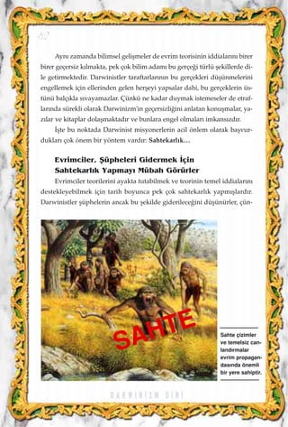 Ayn› zamanda bilimsel geliﬂmeler de evrim teorisinin iddialar›n› birer
birer geçersiz k›lmakta, pek çok bilim adam› bu gerçe¤i türlü ﬂekillerde di-
le getirmektedir. Darwinistler taraftarlar›n›n bu gerçekleri düﬂünmelerini
engellemek için ellerinden gelen herﬂeyi yapsalar dahi, bu gerçeklerin üs-
tünü balç›kla s›vayamazlar. Çünkü ne kadar duymak istemeseler de etraf-
lar›nda sürekli olarak Darwinizm'in geçersizli¤ini anlatan konuﬂmalar, ya-
z›lar ve kitaplar dolaﬂmaktad›r ve bunlara engel olmalar› imkans›zd›r.
‹ﬂte bu noktada Darwinist misyonerlerin acil önlem olarak baﬂvur-
duklar› çok önem bir yöntem vard›r: Sahtekarl›k…
Evrimciler, ﬁüpheleri Gidermek ‹çin
Sahtekarl›k Yapmay› Mübah Görürler
Evrimciler teorilerini ayakta tutabilmek ve teorinin temel iddialar›n›
destekleyebilmek için tarih boyunca pek çok sahtekarl›k yapm›ﬂlard›r.
Darwinistler ﬂüphelerin ancak bu ﬂekilde giderilece¤ini düﬂünürler, çün-
D A R W I N ‹ Z M D ‹ N ‹
82
Sahte çizimler
ve temelsiz can-
land›rmalar
evrim propagan-
das›nda önemli
bir yere sahiptir.
SAHTE
 