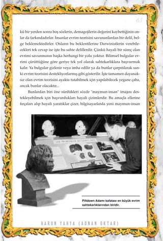 kü bir yerden sonra boﬂ sözlerin, demagojilerin de¤erini kaybetti¤inin on-
lar da fark›ndad›rlar. ‹nsanlar evrim teorisini savunanlardan bir delil, bel-
ge beklemektedirler. Onlar›n bu beklentilerine Darwinistlerin verebile-
cekleri tek cevap ise iﬂte bu sahte delillerdir. Çünkü hayali bir süreç olan
evrimi savunman›n baﬂka herhangi bir yolu yoktur. Bilimsel bulgular ev-
rimi çürüttü¤üne göre geriye tek yol olarak sahtekarl›klara baﬂvurmak
kal›r. Ya bulgular gizlenir veya imha edilir ya da bunlar çarp›t›larak san-
ki evrim teorisini destekliyorlarm›ﬂ gibi gösterilir. ‹ﬂte tamamen dayanak-
s›z olan evrim teorisini ayakta tutabilmek için yap›labilecek yegane çaba,
ancak bunlar olacakt›r...
Bunlardan biri öne sürdükleri sözde "maymun-insan" imaj›n› des-
tekleyebilmek için baﬂvurduklar› hayali çizimlerdir. Bu amaçla ellerine
f›rçalar› al›p hayali yarat›klar çizer, bilgisayarlarda yeni maymun-insan
83
H A R U N Y A H Y A ( A D N A N O K T A R )
Piltdown Adam› kafatas› en büyük evrim
sahtekarl›klar›ndan biridir.
 