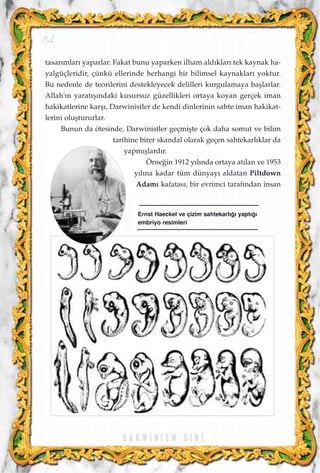 tasar›mlar› yaparlar. Fakat bunu yaparken ilham ald›klar› tek kaynak ha-
yalgüçleridir, çünkü ellerinde herhangi bir bilimsel kaynaklar› yoktur.
Bu nedenle de teorilerini destekleyecek delilleri kurgulamaya baﬂlarlar.
Allah'›n yarat›ﬂ›ndaki kusursuz güzellikleri ortaya koyan gerçek iman
hakikatlerine karﬂ›, Darwinistler de kendi dinlerinin sahte iman hakikat-
lerini oluﬂtururlar.
Bunun da ötesinde, Darwinistler geçmiﬂte çok daha somut ve bilim
tarihine birer skandal olarak geçen sahtekarl›klar da
yapm›ﬂlard›r.
Örne¤in 1912 y›l›nda ortaya at›lan ve 1953
y›l›na kadar tüm dünyay› aldatan Piltdown
Adam› kafatas›, bir evrimci taraf›ndan insan
D A R W I N ‹ Z M D ‹ N ‹
84
Ernst Haeckel ve çizim sahtekarl›¤› yapt›¤›
embriyo resimleri
 