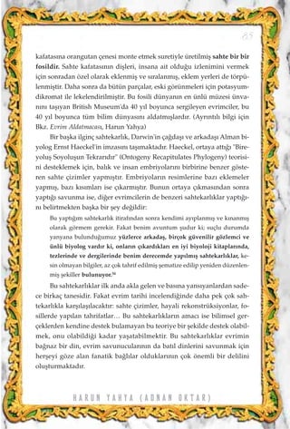 kafatas›na orangutan çenesi monte etmek suretiyle üretilmiﬂ sahte bir bir
fosildir. Sahte kafatas›n›n diﬂleri, insana ait oldu¤u izlenimini vermek
için sonradan özel olarak eklenmiﬂ ve s›ralanm›ﬂ, eklem yerleri de törpü-
lenmiﬂtir. Daha sonra da bütün parçalar, eski görünmeleri için potasyum-
dikromat ile lekelendirilmiﬂtir. Bu fosili dünyan›n en ünlü müzesi ünva-
n›n› taﬂ›yan British Museum'da 40 y›l boyunca sergileyen evrimciler, bu
40 y›l boyunca tüm bilim dünyas›n› aldatm›ﬂlard›r. (Ayr›nt›l› bilgi için
Bkz. Evrim Aldatmacas›, Harun Yahya)
Bir baﬂka ilginç sahtekarl›k, Darwin'in ça¤daﬂ› ve arkadaﬂ› Alman bi-
yolog Ernst Haeckel'in imzas›n› taﬂ›maktad›r. Haeckel, ortaya att›¤› "Bire-
yoluﬂ Soyoluﬂun Tekrar›d›r" (Ontogeny Recapitulates Phylogeny) teorisi-
ni desteklemek için, bal›k ve insan embriyolar›n› birbirine benzer göste-
ren sahte çizimler yapm›ﬂt›r. Embriyolar›n resimlerine baz› eklemeler
yapm›ﬂ, baz› k›s›mlar› ise ç›karm›ﬂt›r. Bunun ortaya ç›kmas›ndan sonra
yapt›¤› savunma ise, di¤er evrimcilerin de benzeri sahtekarl›klar yapt›¤›-
n› belirtmekten baﬂka bir ﬂey de¤ildir:
Bu yapt›¤›m sahtekarl›k itiraf›ndan sonra kendimi ay›planm›ﬂ ve k›nanm›ﬂ
olarak görmem gerekir. Fakat benim avuntum ﬂudur ki; suçlu durumda
yanyana bulundu¤umuz yüzlerce arkadaﬂ, birçok güvenilir gözlemci ve
ünlü biyolog vard›r ki, onlar›n ç›kard›klar› en iyi biyoloji kitaplar›nda,
tezlerinde ve dergilerinde benim derecemde yap›lm›ﬂ sahtekarl›klar, ke-
sin olmayan bilgiler, az çok tahrif edilmiﬂ ﬂematize edilip yeniden düzenlen-
miﬂ ﬂekiller bulunuyor.54
Bu sahtekarl›klar ilk anda akla gelen ve bas›na yans›yanlardan sade-
ce birkaç tanesidir. Fakat evrim tarihi incelendi¤inde daha pek çok sah-
tekarl›kla karﬂ›laﬂ›lacakt›r: sahte çizimler, hayali rekonstrüksiyonlar, fo-
sillerde yap›lan tahrifatlar… Bu sahtekarl›klar›n amac› ise bilimsel ger-
çeklerden kendine destek bulamayan bu teoriye bir ﬂekilde destek olabil-
mek, onu olabildi¤i kadar yaﬂatabilmektir. Bu sahtekarl›klar evrimin
ba¤naz bir din, evrim savunucular›n›n da bat›l dinlerini savunmak için
herﬂeyi göze alan fanatik ba¤l›lar olduklar›n›n çok önemli bir delilini
oluﬂturmaktad›r.
85
H A R U N Y A H Y A ( A D N A N O K T A R )
 