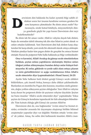 arwinizm dini hakk›nda bu kadar ayr›nt›l› bilgi sahibi ol-
duktan sonra her insan›n kendisine sormas› gereken bir
soru karﬂ›m›za ç›kmaktad›r: Bu dinin amac› nedir? Ku-
rucusuyla, sözde kutsal kitab›yla, misyonerleriyle dün-
ya genelinde güçlü bir yap› kuran Darwinizm dini neyi
hedeflemektedir?
Bu dinin tek bir amac› vard›r. Allah'›n vahyine dayal› hak dinleri,
baﬂta da sonradan tahrif olmam›ﬂ tek din olan ‹slam'›n yerini almak ve
onlar› ortadan kald›rmak. Yani Darwinizm dini hak dinlere karﬂ› oluﬂ-
turulan bir karﬂ›-dindir, yani sözde bir alternatif olarak ortaya at›lm›ﬂt›r.
Nitekim ﬂimdiye kadar tüm pagan dinler de gerçekte bu amaca hizmet
etmiﬂtir. Kuran'da putperest Sebe halk› hakk›nda ﬂu bilgi verilmektedir:
Onu ve kavmini, Allah'› b›rak›p da güneﬂe secde etmektelerken
buldum, ﬂeytan onlara yapt›klar›n› süslemiﬂtir, böylece onlar›
(do¤ru) yoldan al›koymuﬂtur; bundan dolay› onlar hidayet bul-
muyorlar. Ki onlar, göklerde ve yerde sakl› olan› ortaya ç›karan
ve sizin gizlediklerinizi ve aç›¤a vurduklar›n›z› bilen Allah'a
secde etmesinler diye (yapmaktad›rlar). (Neml Suresi, 24-25)
Ayette Sebe halk›n›n bat›l dinleri gere¤i Güneﬂ'e secde ettikleri
bildirilirken, çok önemli birkaç konuya daha dikkat çekilmektedir.
Bunlardan en önemlisi bu Pagan dini kuran›n, insanlara süslü göstere-
nin, do¤ru yoldan al›koyan›n ﬂeytan oldu¤udur. Yani Allah'›n vahyine
karﬂ› duran bu putperest dinler de ﬂeytan›n vahyine dayal›d›r. ﬁeytan
ise bunu insanlar "Allah'a secde etmesinler diye" yapmaktad›r. Yoksa
ﬂeytan da Güneﬂ'in kendisine tap›n›lacak bir ilah olmad›¤›n› bilmekte-
dir. Tüm kainat› oldu¤u gibi Güneﬂ'i de yaratan Allah't›r.
Darwinizm dini de, ona ba¤lananlar "evrim süreci"ne hizmet et-
sinler, evrimciler aras›nda bir dayan›ﬂma oluﬂturup birlikte bilimsel
araﬂt›rmalar yaps›nlar diye var de¤ildir. Nitekim ortada "evrim süre-
ci" de yoktur. Amaç, bu sahte dini kullanarak insanlar› Allah'a inan-
87
H A R U N Y A H Y A ( A D N A N O K T A R )
D
 