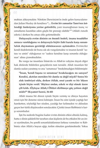 maktan al›koymakt›r. Nitekim Darwinizm'in önde gelen kurucular›n-
dan Julian Huxley de kendince "… Evrim bir zamanlar Tanr›'n›n üst-
lendi¤i fonksiyonu yerine getirebilir, yani insano¤lunun inanç ve
umutlar›n› koordine eden güçlü bir prensip olabilir"55
(Allah'› tenzih
ederiz.) derken bu amac› dile getirmektedir.
Dolay›s›yla evrim dininin en önemli hedefi, insana tesadüfler
sonucu varoldu¤unu ve dolay›s›yla hiçbir ilahi kurala karﬂ› sorum-
luluk duymamas› gerekti¤i aldatmacas›n› aﬂ›lamakt›r. Evrimciler
kendi ifadelerinde de bunu s›k s›k vurgulamakta ve insan›n kendi "us-
tas› ve amiri" oldu¤unun ve "sadece kendine karﬂ› sorumlu oldu¤u-
nun" alt›n› çizmektedirler.
Bu vurgu ise insanlara ‹slam'da ve Allah'›n vahyine dayal› di¤er
hak dinlerde bildirilen gerçeklerin tam tersidir. Allah insanlar› bir
damla sudan yaratm›ﬂ ve ona "sorumsuz" b›rak›lmad›¤›n› bildirmiﬂtir:
"‹nsan, 'kendi baﬂ›na ve sorumsuz' b›rak›laca¤›n› m› san›yor?
Kendisi, ak›t›lan meniden bir damla su de¤il miydi? Sonra bir
alak (embriyo) oldu, derken (Allah, onu) yaratt› ve bir 'düzen
içinde biçim verdi.' Böylece ondan, erkek ve diﬂi olmak üzere
çift k›ld›. (Öyleyse Allah,) Ölüleri diriltmeye güç yetiren de¤il
midir?" (K›yamet Suresi, 36-40)
Allah insana bir düzen içinde biçim vermiﬂ ve dünya hayat›n›
onun için bir deneme süresi k›lm›ﬂt›r. ‹nsan bu süre içinde yapt›¤› her
hareketten, söyledi¤i her sözden, yazd›¤› her kelimeden ve akl›ndan
geçen her türlü düﬂünceden sorulacakt›r. Çünkü insan Rabbimiz'e kar-
ﬂ› sorumludur.
‹ﬂte bu nedenle bugüne kadar evrim dininin etkisi alt›nda kalm›ﬂ,
hatta o dinin ﬂiddetli bir taraftar› olan kiﬂilerin de bu etkiden bir an ön-
ce s›yr›lmalar›, bu ﬂerefli sorumluluklar›n›n fark›na varmalar› ve Rab-
bimiz olan Allah'a boyun e¤ip, teslim olmalar› gerekmektedir. Yoksa
D A R W I N ‹ Z M D ‹ N ‹
88
 