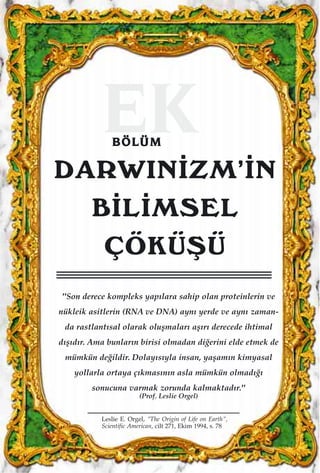 EKBBÖÖLLÜÜMM
DARWIN‹ZM’‹N
B‹L‹MSEL
ÇÖKÜﬁÜ
"Son derece kompleks yap›lara sahip olan proteinlerin ve
nükleik asitlerin (RNA ve DNA) ayn› yerde ve ayn› zaman-
da rastlant›sal olarak oluﬂmalar› aﬂ›r› derecede ihtimal
d›ﬂ›d›r. Ama bunlar›n birisi olmadan di¤erini elde etmek de
mümkün de¤ildir. Dolay›s›yla insan, yaﬂam›n kimyasal
yollarla ortaya ç›kmas›n›n asla mümkün olmad›¤›
sonucuna varmak zorunda kalmaktad›r."
(Prof. Leslie Orgel)
Leslie E. Orgel, "The Origin of Life on Earth",
Scientific American, cilt 271, Ekim 1994, s. 78
 