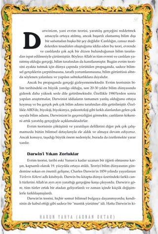 arwinizm, yani evrim teorisi, yarat›l›ﬂ gerçe¤ini reddetmek
amac›yla ortaya at›lm›ﬂ, ancak baﬂar›l› olamam›ﬂ bilim d›ﬂ›
bir safsatadan baﬂka bir ﬂey de¤ildir. Canl›l›¤›n, cans›z mad-
delerden tesadüfen oluﬂtu¤unu iddia eden bu teori, evrende
ve canl›larda çok aç›k bir düzen bulundu¤unun bilim taraf›n-
dan ispat edilmesiyle çürümüﬂtür. Böylece Allah'›n tüm evreni ve canl›lar› ya-
ratm›ﬂ oldu¤u gerçe¤i, bilim taraf›ndan da kan›tlanm›ﬂt›r. Bugün evrim teori-
sini ayakta tutmak için dünya çap›nda yürütülen propaganda, sadece bilim-
sel gerçeklerin çarp›t›lmas›na, tarafl› yorumlanmas›na, bilim görüntüsü alt›n-
da söylenen yalanlara ve yap›lan sahtekarl›klara dayal›d›r.
Ancak bu propaganda gerçe¤i gizleyememektedir. Evrim teorisinin bi-
lim tarihindeki en büyük yan›lg› oldu¤u, son 20-30 y›ld›r bilim dünyas›nda
giderek daha yüksek sesle dile getirilmektedir. Özellikle 1980'lerden sonra
yap›lan araﬂt›rmalar, Darwinist iddialar›n tamamen yanl›ﬂ oldu¤unu ortaya
koymuﬂ ve bu gerçek pek çok bilim adam› taraf›ndan dile getirilmiﬂtir. Özel-
likle ABD'de, biyoloji, biyokimya, paleontoloji gibi farkl› alanlardan gelen çok
say›da bilim adam›, Darwinizm'in geçersizli¤ini görmekte, canl›lar›n kökeni-
ni art›k yarat›l›ﬂ gerçe¤iyle aç›klamaktad›rlar.
Evrim teorisinin çöküﬂünü ve yarat›l›ﬂ›n delillerini di¤er pek çok çal›ﬂ-
mam›zda bütün bilimsel detaylar›yla ele ald›k ve almaya devam ediyoruz.
Ancak konuyu, taﬂ›d›¤› büyük önem nedeniyle, burada da özetlemekte yarar
vard›r.
Darwin'i Y›kan Zorluklar
Evrim teorisi, tarihi eski Yunan'a kadar uzanan bir ö¤reti olmas›na kar-
ﬂ›n, kapsaml› olarak 19. yüzy›lda ortaya at›ld›. Teoriyi bilim dünyas›n›n gün-
demine sokan en önemli geliﬂme, Charles Darwin'in 1859 y›l›nda yay›nlanan
Türlerin Kökeni adl› kitab›yd›. Darwin bu kitapta dünya üzerindeki farkl› can-
l› türlerini Allah'›n ayr› ayr› yaratt›¤› gerçe¤ine karﬂ› ç›k›yordu. Darwin'e gö-
re, tüm türler ortak bir atadan geliyorlard› ve zaman içinde küçük de¤iﬂim-
lerle farkl›laﬂm›ﬂlard›.
Darwin'in teorisi, hiçbir somut bilimsel bulguya dayanm›yordu; kendi-
sinin de kabul etti¤i gibi sadece bir "mant›k yürütme" idi. Hatta Darwin'in ki-
91
H A R U N Y A H Y A ( A D N A N O K T A R )
D
 