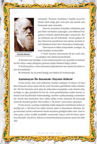 tab›ndaki "Teorinin Zorluklar›" baﬂl›kl› uzun bö-
lümde itiraf etti¤i gibi, teori pek çok önemli soru
karﬂ›s›nda aç›k veriyordu.
Darwin, teorisinin önündeki zorluklar›n geli-
ﬂen bilim taraf›ndan aﬂ›laca¤›n›, yeni bilimsel bul-
gular›n teorisini güçlendirece¤ini umuyordu. Bu-
nu kitab›nda s›k s›k belirtmiﬂti. Ancak geliﬂen bi-
lim, Darwin'in umutlar›n›n tam aksine, teorinin te-
mel iddialar›n› birer birer dayanaks›z b›rakm›ﬂt›r.
Darwinizm'in bilim karﬂ›s›ndaki yenilgisi, üç
temel baﬂl›kta incelenebilir:
1) Teori, hayat›n yeryüzünde ilk kez nas›l orta-
ya ç›kt›¤›n› asla aç›klayamamaktad›r.
2) Teorinin öne sürdü¤ü "evrim mekanizmalar›"n›n, gerçekte evrimleﬂti-
rici bir etkiye sahip oldu¤unu gösteren hiçbir bilimsel bulgu yoktur.
3) Fosil kay›tlar›, evrim teorisinin öngörülerinin tam aksine bir tablo or-
taya koymaktad›r.
Bu bölümde, bu üç temel baﬂl›¤› ana hatlar› ile inceleyece¤iz.
Aﬂ›lamayan ‹lk Basamak: Hayat›n Kökeni
Evrim teorisi, tüm canl› türlerinin, bundan yaklaﬂ›k 3.8 milyar y›l önce
ilkel dünyada ortaya ç›kan tek bir canl› hücreden geldiklerini iddia etmekte-
dir. Tek bir hücrenin nas›l olup da milyonlarca kompleks canl› türünü oluﬂ-
turdu¤u ve e¤er gerçekten bu tür bir evrim gerçekleﬂmiﬂse neden bunun iz-
lerinin fosil kay›tlar›nda bulunamad›¤›, teorinin aç›klayamad›¤› sorulardan-
d›r. Ancak tüm bunlardan önce, iddia edilen evrim sürecinin ilk basama¤›
üzerinde durmak gerekir. Sözü edilen o "ilk hücre" nas›l ortaya ç›km›ﬂt›r?
Evrim teorisi, yarat›l›ﬂ› reddetti¤i, hiçbir do¤aüstü müdahaleyi kabul et-
medi¤i için, o "ilk hücre"nin, hiçbir tasar›m, plan ve düzenleme olmadan, do-
¤a kanunlar› içinde rastlant›sal olarak meydana geldi¤ini iddia eder. Yani te-
oriye göre, cans›z madde tesadüfler sonucunda ortaya canl› bir hücre ç›kar-
m›ﬂ olmal›d›r. Ancak bu, bilinen en temel biyoloji kanunlar›na ayk›r› bir iddi-
ad›r.
D A R W I N ‹ Z M D ‹ N ‹
92
Charles Darwin
 