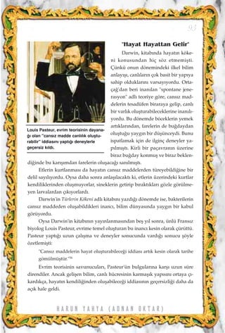 "Hayat Hayattan Gelir"
Darwin, kitab›nda hayat›n köke-
ni konusundan hiç söz etmemiﬂti.
Çünkü onun dönemindeki ilkel bilim
anlay›ﬂ›, canl›lar›n çok basit bir yap›ya
sahip olduklar›n› varsay›yordu. Orta-
ça¤'dan beri inan›lan "spontane jene-
rasyon" adl› teoriye göre, cans›z mad-
delerin tesadüfen biraraya gelip, canl›
bir varl›k oluﬂturabileceklerine inan›l›-
yordu. Bu dönemde böceklerin yemek
art›klar›ndan, farelerin de bu¤daydan
oluﬂtu¤u yayg›n bir düﬂünceydi. Bunu
ispatlamak için de ilginç deneyler ya-
p›lm›ﬂt›. Kirli bir paçavran›n üzerine
biraz bu¤day konmuﬂ ve biraz beklen-
di¤inde bu kar›ﬂ›mdan farelerin oluﬂaca¤› san›lm›ﬂt›.
Etlerin kurtlanmas› da hayat›n cans›z maddelerden türeyebildi¤ine bir
delil say›l›yordu. Oysa daha sonra anlaﬂ›lacakt› ki, etlerin üzerindeki kurtlar
kendiliklerinden oluﬂmuyorlar, sineklerin getirip b›rakt›klar› gözle görülme-
yen larvalardan ç›k›yorlard›.
Darwin'in Türlerin Kökeni adl› kitab›n› yazd›¤› dönemde ise, bakterilerin
cans›z maddeden oluﬂabildikleri inanc›, bilim dünyas›nda yayg›n bir kabul
görüyordu.
Oysa Darwin'in kitab›n›n yay›nlanmas›ndan beﬂ y›l sonra, ünlü Frans›z
biyolog Louis Pasteur, evrime temel oluﬂturan bu inanc› kesin olarak çürüttü.
Pasteur yapt›¤› uzun çal›ﬂma ve deneyler sonucunda vard›¤› sonucu ﬂöyle
özetlemiﬂti:
"Cans›z maddelerin hayat oluﬂturabilece¤i iddias› art›k kesin olarak tarihe
gömülmüﬂtür."56
Evrim teorisinin savunucular›, Pasteur'ün bulgular›na karﬂ› uzun süre
direndiler. Ancak geliﬂen bilim, canl› hücresinin karmaﬂ›k yap›s›n› ortaya ç›-
kard›kça, hayat›n kendili¤inden oluﬂabilece¤i iddias›n›n geçersizli¤i daha da
aç›k hale geldi.
93
H A R U N Y A H Y A ( A D N A N O K T A R )
Louis Pasteur, evrim teorisinin dayana-
¤› olan "cans›z madde canl›l›k oluﬂtu-
rabilir" iddias›n› yapt›¤› deneylerle
geçersiz k›ld›.
 