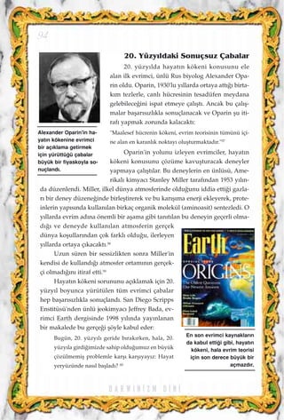 20. Yüzy›ldaki Sonuçsuz Çabalar
20. yüzy›lda hayat›n kökeni konusunu ele
alan ilk evrimci, ünlü Rus biyolog Alexander Opa-
rin oldu. Oparin, 1930'lu y›llarda ortaya att›¤› birta-
k›m tezlerle, canl› hücresinin tesadüfen meydana
gelebilece¤ini ispat etmeye çal›ﬂt›. Ancak bu çal›ﬂ-
malar baﬂar›s›zl›kla sonuçlanacak ve Oparin ﬂu iti-
raf› yapmak zorunda kalacakt›:
"Maalesef hücrenin kökeni, evrim teorisinin tümünü içi-
ne alan en karanl›k noktay› oluﬂturmaktad›r."57
Oparin'in yolunu izleyen evrimciler, hayat›n
kökeni konusunu çözüme kavuﬂturacak deneyler
yapmaya çal›ﬂt›lar. Bu deneylerin en ünlüsü, Ame-
rikal› kimyac› Stanley Miller taraf›ndan 1953 y›l›n-
da düzenlendi. Miller, ilkel dünya atmosferinde oldu¤unu iddia etti¤i gazla-
r› bir deney düzene¤inde birleﬂtirerek ve bu kar›ﬂ›ma enerji ekleyerek, prote-
inlerin yap›s›nda kullan›lan birkaç organik molekül (aminoasit) sentezledi. O
y›llarda evrim ad›na önemli bir aﬂama gibi tan›t›lan bu deneyin geçerli olma-
d›¤› ve deneyde kullan›lan atmosferin gerçek
dünya koﬂullar›ndan çok farkl› oldu¤u, ilerleyen
y›llarda ortaya ç›kacakt›.58
Uzun süren bir sessizlikten sonra Miller'in
kendisi de kulland›¤› atmosfer ortam›n›n gerçek-
çi olmad›¤›n› itiraf etti.59
Hayat›n kökeni sorununu aç›klamak için 20.
yüzy›l boyunca yürütülen tüm evrimci çabalar
hep baﬂar›s›zl›kla sonuçland›. San Diego Scripps
Enstitüsü'nden ünlü jeokimyac› Jeffrey Bada, ev-
rimci Earth dergisinde 1998 y›l›nda yay›nlanan
bir makalede bu gerçe¤i ﬂöyle kabul eder:
Bugün, 20. yüzy›l› geride b›rak›rken, hala, 20.
yüzy›la girdi¤imizde sahip oldu¤umuz en büyük
çözülmemiﬂ problemle karﬂ› karﬂ›yay›z: Hayat
yeryüzünde nas›l baﬂlad›? 60
94
Alexander Oparin'in ha-
yat›n kökenine evrimci
bir aç›klama getirmek
için yürüttü¤ü çabalar
büyük bir fiyaskoyla so-
nuçland›.
En son evrimci kaynaklar›n
da kabul etti¤i gibi, hayat›n
kökeni, hala evrim teorisi
için son derece büyük bir
açmazd›r.
D A R W I N ‹ Z M D ‹ N ‹
 