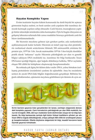 Hayat›n Kompleks Yap›s›
Evrim teorisinin hayat›n kökeni konusunda bu denli büyük bir açmaza
girmesinin baﬂl›ca nedeni, en basit san›lan canl› yap›lar›n bile inan›lmaz de-
recede karmaﬂ›k yap›lara sahip olmas›d›r. Canl› hücresi, insano¤lunun yapt›-
¤› bütün teknolojik ürünlerden daha karmaﬂ›kt›r. Öyle ki bugün dünyan›n en
geliﬂmiﬂ laboratuvarlar›nda bile cans›z maddeler biraraya getirilerek canl› bir
hücre üretilememektedir.
Bir hücrenin meydana gelmesi için gereken ﬂartlar, asla rastlant›larla
aç›klanamayacak kadar fazlad›r. Hücrenin en temel yap› taﬂ› olan proteinle-
rin rastlant›sal olarak sentezlenme ihtimali; 500 aminoasitlik ortalama bir
protein için, 10950'de 1'dir. Ancak matematikte 1050'de 1'den küçük olas›l›klar
pratik olarak "imkans›z" say›l›r. Hücrenin çekirde¤inde yer alan ve genetik
bilgiyi saklayan DNA molekülü ise, inan›lmaz bir bilgi bankas›d›r. ‹nsan
DNAs›n›n içerdi¤i bilginin, e¤er ka¤›da dökülmeye kalk›lsa, 500'er sayfadan
oluﬂan 900 ciltlik bir kütüphane oluﬂturaca¤› hesaplanmaktad›r.
Bu noktada çok ilginç bir ikilem daha vard›r: DNA, yaln›z birtak›m özel-
leﬂmiﬂ proteinlerin (enzimlerin) yard›m› ile eﬂlenebilir. Ama bu enzimlerin
sentezi de ancak DNA'daki bilgiler do¤rultusunda gerçekleﬂir. Birbirine ba-
¤›ml› olduklar›ndan, eﬂlemenin meydana gelebilmesi için ikisinin de ayn› an-
95
H A R U N Y A H Y A ( A D N A N O K T A R )
Evrim teorisini geçersiz k›lan gerçeklerden bir tanesi, canl›l›¤›n ola¤anüstü derece-
deki kompleks yap›s›d›r. Canl› hücrelerinin çekirde¤inde yer alan DNA molekülü, bu-
nun bir örne¤idir. DNA, dört ayr› molekülün farkl› diziliminden oluﬂan bir tür bilgi ban-
kas›d›r. Bu bilgi bankas›nda canl›yla ilgili bütün fiziksel özelliklerin ﬂifreleri yer al›r.
‹nsan DNA's› ka¤›da döküldü¤ünde, ortaya yaklaﬂ›k 900 ciltlik bir ansiklopedi ç›kaca-
¤› hesaplanmaktad›r. Elbette böylesine ola¤anüstü bir bilgi, tesadüf kavram›n› kesin
biçimde geçersiz k›lmaktad›r.
 