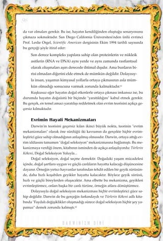 da var olmalar› gerekir. Bu ise, hayat›n kendili¤inden oluﬂtu¤u senaryosunu
ç›kmaza sokmaktad›r. San Diego California Üniversitesi'nden ünlü evrimci
Prof. Leslie Orgel, Scientific American dergisinin Ekim 1994 tarihli say›s›nda
bu gerçe¤i ﬂöyle itiraf eder:
Son derece kompleks yap›lara sahip olan proteinlerin ve nükleik
asitlerin (RNA ve DNA) ayn› yerde ve ayn› zamanda rastlant›sal
olarak oluﬂmalar› aﬂ›r› derecede ihtimal d›ﬂ›d›r. Ama bunlar›n bi-
risi olmadan di¤erini elde etmek de mümkün de¤ildir. Dolay›s›y-
la insan, yaﬂam›n kimyasal yollarla ortaya ç›kmas›n›n asla müm-
kün olmad›¤› sonucuna varmak zorunda kalmaktad›r.61
Kuﬂkusuz e¤er hayat›n do¤al etkenlerle ortaya ç›kmas› imkans›z ise, bu
durumda hayat›n do¤aüstü bir biçimde "yarat›ld›¤›n›" kabul etmek gerekir.
Bu gerçek, en temel amac› yarat›l›ﬂ› reddetmek olan evrim teorisini aç›kça ge-
çersiz k›lmaktad›r.
Evrimin Hayali Mekanizmalar›
Darwin'in teorisini geçersiz k›lan ikinci büyük nokta, teorinin "evrim
mekanizmalar›" olarak öne sürdü¤ü iki kavram›n da gerçekte hiçbir evrim-
leﬂtirici güce sahip olmad›¤›n›n anlaﬂ›lm›ﬂ olmas›d›r. Darwin, ortaya att›¤› ev-
rim iddias›n› tamamen "do¤al seleksiyon" mekanizmas›na ba¤lam›ﬂt›. Bu me-
kanizmaya verdi¤i önem, kitab›n›n isminden de aç›kça anlaﬂ›l›yordu: Türlerin
Kökeni, Do¤al Seleksiyon Yoluyla...
Do¤al seleksiyon, do¤al seçme demektir. Do¤adaki yaﬂam mücadelesi
içinde, do¤al ﬂartlara uygun ve güçlü canl›lar›n hayatta kalaca¤› düﬂüncesine
dayan›r. Örne¤in y›rt›c› hayvanlar taraf›ndan tehdit edilen bir geyik sürüsün-
de, daha h›zl› koﬂabilen geyikler hayatta kalacakt›r. Böylece geyik sürüsü,
h›zl› ve güçlü bireylerden oluﬂacakt›r. Ama elbette bu mekanizma, geyikleri
evrimleﬂtirmez, onlar› baﬂka bir canl› türüne, örne¤in atlara dönüﬂtürmez.
Dolay›s›yla do¤al seleksiyon mekanizmas› hiçbir evrimleﬂtirici güce sa-
hip de¤ildir. Darwin de bu gerçe¤in fark›ndayd› ve Türlerin Kökeni adl› kita-
b›nda "Faydal› de¤iﬂiklikler oluﬂmad›¤› sürece do¤al seleksiyon hiçbir ﬂey ya-
pamaz" demek zorunda kalm›ﬂt›.62
D A R W I N ‹ Z M D ‹ N ‹
96
 